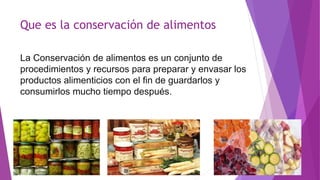 Que es la conservación de alimentos
La Conservación de alimentos es un conjunto de
procedimientos y recursos para preparar y envasar los
productos alimenticios con el fin de guardarlos y
consumirlos mucho tiempo después.
 