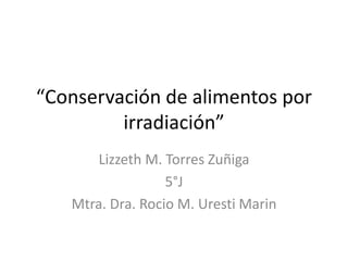 “Conservación de alimentos por
irradiación”
Lizzeth M. Torres Zuñiga
5°J
Mtra. Dra. Rocio M. Uresti Marin
 