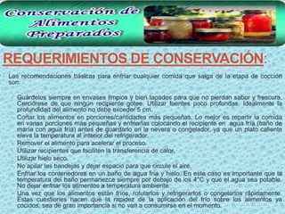 REQUERIMIENTOS DE CONSERVACIÓN:
• Las recomendaciones básicas para enfriar cualquier comida que salga de la etapa de cocción
 son:

  • Guárdelos siempre en envases limpios y bien tapados para que no pierdan sabor y frescura.
      Cerciórese de que ningún recipiente gotee. Utilizar fuentes poco profundas. Idealmente la
      profundidad del alimento no debe exceder 5 cm.
  •   Cortar los alimentos en porciones/cantidades más pequeñas. Lo mejor es repartir la comida
      en varias porciones más pequeñas y enfriarlas colocando el recipiente en agua fría (baño de
      maría con agua fría) antes de guardarlo en la nevera o congelador, ya que un plato caliente
      eleva la temperatura al interior del refrigerador.
  •   Remover el alimento para acelerar el proceso.
  •   Utilizar recipientes que faciliten la transferencia de calor.
  •   Utilizar hielo seco.
  •   No apilar las bandejas y dejar espacio para que circule el aire.
  •   Enfriar los contenedores en un baño de agua fría y hielo. En este caso es importante que la
      temperatura del baño permanezca siempre por debajo de los 4°C y que el agua sea potable.
      No dejar enfriar los alimentos a temperatura ambiente.
  •   Una vez que los alimentos están fríos, rotularlos y refrigerarlos o congelarlos rápidamente.
      Estas cuestiones hacen que la rapidez de la aplicación del frío sobre los alimentos ya
      cocidos, sea de gran importancia si no van a consumirse en el momento.
 