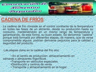 CADENA DE FRÍOS:
• La cadena de frío consiste en el control constante de la temperatura
 en todas las fases de un alimento, desde su producción hasta su
 consumo, manteniéndolo en un mismo rango de temperatura y
 garantizando, de esta forma, su buen estado. Se denomina “cadena”
 porque está formada por diferentes etapas, de manera, que de verse
 comprometida alguna, podrían derivarse perjuicios para la calidad y
 seguridad del producto.

 •Las etapas clave en la cadena del frío son:

      • En el centro de producción: almacenamiento en
 cámaras o almacenes frigoríficos.
      •Transporte en vehículos especiales.
      •Distribución y centros de venta.
      • Transporte y almacenamiento en el hogar.
 