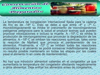 • La temperatura de congelación internacional fijada para la cadena
 de frío es de -18º C. Esto se debe a que entre -4º y -7º C,
 microbiológicamente se inhibe el crecimiento de microorganismos
 patógenos peligrosos para la salud al producir toxinas que pueden
 provocar intoxicaciones e incluso la muerte. A –10º C se inhibe la
 producción de microorganismos que provocan la degradación de los
 alimentos. A –18º C se inhiben las reacciones químicas, tales como
 la reacción de Maillard que provoca el pardeamiento de los
 alimentos. Finalmente, a -72º C se inhiben todas las reacciones
 enzimáticas y el alimento se podrá conservar indefinidamente (pero
 no resulta posible mantenerlo en todas las etapas por las cuales
 pasa el alimento ni en coste de mantenimiento).

• No hay que introducir alimentos calientes en el congelador ya que
 aumentaría la temperatura del congelador afectando negativamente
 a otros alimentos. Deje enfriar los alimentos antes de congelarlos.
 