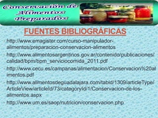 FUENTES BIBLIOGRÁFICAS
• http://www.emagister.com/curso-manipulador-
    alimentos/preparacion-conservacion-alimentos
•   http://www.alimentosargentinos.gov.ar/contenido/publicaciones/
    calidad/bpm/bpm_serviciocomida_2011.pdf
•   http://www.cecu.es/campanas/alimentacion/Conservacion%20al
    imentos.pdf
•   http://www.alimentosdeguadalajara.com/tabid/1309/articleType/
    ArticleView/articleId/73/categoryId/1/Conservacion-de-los-
    alimentos.aspx
•   http://www.um.es/saop/nutricion/conservacion.php
 