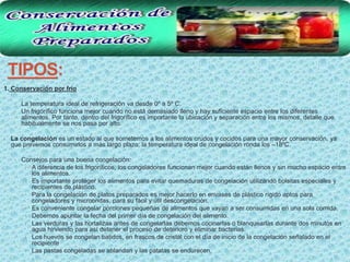TIPOS:
1. Conservación por frío

   • La temperatura ideal de refrigeración va desde 0º a 5º C.
   • Un frigorífico funciona mejor cuando no está demasiado lleno y hay suficiente espacio entre los diferentes
     alimentos. Por tanto, dentro del frigorífico es importante la ubicación y separación entre los mismos, detalle que
     habitualmente se nos pasa por alto.

• La congelación es un estado al que sometemos a los alimentos crudos y cocidos para una mayor conservación, ya
  que prevemos consumirlos a más largo plazo; la temperatura ideal de congelación ronda los –18ºC.

   • Consejos para una buena congelación:
       • A diferencia de los frigoríficos, los congeladores funcionan mejor cuando están llenos y sin mucho espacio entre
           los alimentos.
       •   Es importante proteger los alimentos para evitar quemaduras de congelación utilizando bolsitas especiales y
           recipientes de plástico.
       •   Para la congelación de platos preparados es mejor hacerlo en envases de plástico rígido aptos para
           congeladores y microondas, para su fácil y útil descongelación.
       •   Es conveniente congelar porciones pequeñas de alimentos que vayan a ser consumidas en una sola comida.
       •   Debemos apuntar la fecha del primer día de congelación del alimento.
       •   Las verduras y las hortalizas antes de congelarlas debemos cocinarlas o blanquearlas durante dos minutos en
           agua hirviendo para así detener el proceso de deterioro y eliminar bacterias.
       •   Los huevos se congelan batidos, en frascos de cristal con el día de inicio de la congelación señalado en el
           recipiente
       •   Las pastas congeladas se ablandan y las patatas se endurecen.
 