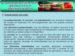 2. Conservación con calor

• La pasteurización, la cocción y la esterilización son procesos mediante
  los cuales se destruyen los microorganismos que nos pueden producir
  intoxicación.
• Los alimentos pasteurizados, una vez abiertos, se deben consumir a los
  2-3 días pero siempre bajo temperaturas de refrigeración; incluso antes de
  ser abiertos ya deben estar en el frigorífico.
• La cocción es la operación culinaria que se sirve del calor para que un
  alimento sea más sabroso y apetecible, favoreciendo también su
  conservación. Gracias al calor se consigue la destrucción de prácticamente
  todos los agentes causales de enfermedades que se encuentran en los
  alimentos crudos.
• Los alimentos esterilizados son aquellos alimentos envasados,
  sometidos previamente a altas temperaturas (115-130º C durante 15 -30
  minutos), las cuales destruyen totalmente todos los gérmenes y hacen que
  el producto se conserve por mucho tiempo.
 
