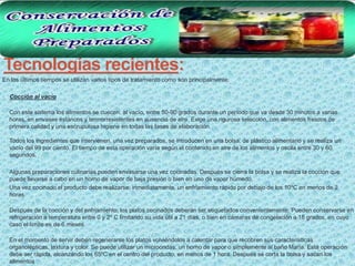 Tecnologías recientes:
En los últimos tiempos se utilizan varios tipos de tratamiento como son principalmente:

•   Cocción al vacío

    Con este sistema los alimentos se cuecen, al vacío, entre 50-90 grados durante un período que va desde 30 minutos a varias
    horas, en envases estancos y termorresistentes en ausencia de aire. Exige una rigurosa selección, con alimentos frescos de
    primera calidad y una escrupulosa higiene en todas las fases de elaboración.

    Todos los ingredientes que intervienen, una vez preparados, se introducen en una bolsa, de plástico alimentario y se realiza un
    vacío del 99 por ciento. El tiempo de esta operación varía según el contenido en aire de los alimentos y oscila entre 30 y 60
    segundos.

    Algunas preparaciones culinarias pueden envasarse una vez cocinadas. Después se cierra la bolsa y se realiza la cocción que
    puede llevarse a cabo en un horno de vapor de baja presión o bien en uno de vapor húmedo.
    Una vez cocinado el producto debe realizarse, inmediatamente, un enfriamiento rápido por debajo de los 10ºC en menos de 2
    horas.

    Después de la cocción y del enfriamiento, los platos cocinados deberán ser etiquetados convenientemente. Pueden conservarse en
    refrigeración a temperatura entre 0 y 2º C limitando su vida útil a 21 días, o bien en cámaras de congelación a 18 grados, en cuyo
    caso el límite es de 6 meses.

    En el momento de servir deben regenerarse los platos volviéndolos a calentar para que recobren sus características
    organolépticas, textura y color. Se puede utilizar un microondas, un horno de vapor o simplemente al baño María. Esta operación
    debe ser rápida, alcanzando los 65ºC en el centro del producto, en menos de 1 hora. Después se corta la bolsa y sacan los
    alimentos
 