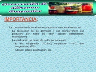IMPORTANCIA:
 • La conservación de los alimentos preparados o no, está basada en:
   • La destrucción de los gérmenes y sus toxinas(veneno que
     producen) por medio del calor (cocción, pasterización,
     esterilización).
   • La paralización del desarrollo de los gérmenes por:
      • El frío: refrigeración (7ºC/5ºC) congelación (-18ºC) ultra
        congelación(-36ºC)
      • Aditivos: salado, acidificación, etc.
 
