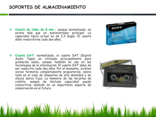 Soportes ópticos: son los soportes más recientes. Utilizan la desviación (o no) de un rayo luminoso en diminutas muescas realizadas en el soporte para indicar la presencia o no de un bit. Se trata en general de discos que permiten un acceso directo (acceso más rápido a la información que con una cinta) y altas capacidades de almacenamiento.SOPORTES DE ALMACENAMIENTOPosibilidad: Los diversos soportes magnéticos, bastante estandarizados, tienen una variada esperanza de vida. Los principales soportes son:Disquete: el disquete 3 ½ se encuentra muy estandarizado y se utiliza en diferentes plataformas (PC, pero también Mac y Unix). Su poca capacidad -por lo general no permite conservar más de 1,44 Mb- y escasa longevidad, limitan su utilidad a la conservación a muy corto plazo y al intercambio de archivos.