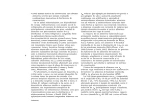 • como nuevas técnicas de conservación para obtener
alimentos noveles (por ejemplo realizando
combinaciones innovativas de los factores de
conservación).
En los países industrializados, con disponibilidad
de energía e infraestructura y con amplio uso de la
refrigeración, el concepto de obstáculo se ha aplicado
principalmente a desarrollar una gran variedad de
alimentos con procesamiento térmico leve y
distribuidos en forma refrigerada o congelada. Entre
las aplicaciones típicas pueden citarse:
descontaminación de materias primas (carnes, frutas,
hortalizas); carnes fermentadas (jamones crudos,
embutidos crudos fermentados) y carnes autoestables
con tratamiento térmico suave (carnes «listas para
consumir»); frutas y hortalizas frescos cortados;
alimentos empacados al vacío y cocidos-refrigerados;
alimentos «saludables» (de bajo contenido de grasas y
sales y alimentos funcionales); alimentos procesados
por técnicas emergentes (ej. altas presiones
hidrostáticas, pulsos eléctricos de alto voltaje,
radiación ultravioleta, etc.), y como tecnología
invisible incorporando barreras adicionales que actúen
como reaseguro en caso de abuso de temperatura en
muchos alimentos refrigerados (Leitsner y Gould,
2002; Ahvenainen, 1996; Wiley, 1994).
Por el contrario, en muchos países en desarrollo, la
refrigeración es cara y no está siempre disponible. De
la misma forma, los procesos de enlatado y los
procesos asépticos requieren una inversión importante
y la demanda energética es muy alta. Por lo tanto, el
énfasis del enfoque combinado se ha puesto en el
desarrollo de alimentos estables a temperatura
ambiente, con requerimientos energéticos de
equipamiento y de infraestructura mínimos, tanto para
el procesamiento como para la distribución y el
almacenamiento (Leitsner y Gould, 2002). Las
aplicaciones más comunes comprenden alimentos con
aw reducida (por ejemplo por deshidratación parcial o
por agregado de sales o azúcares), usualmente
combinadas con acidificación y agregado de
antimicrobianos; alimentos fermentados; alimentos
con pH reducido y antimicrobianos naturales (tales
como hierbas y especies y sus extractos) o sintéticos;
y alimentos envasados con exclusión del oxígeno (por
ejemplo alimentos envasados al vacío o alimentos
cubiertos con una capa de aceite).
La mayoría de los alimentos tradicionales que
permanecen estables, inocuos y organolépticamente
aceptables durante almacenamientos prolongados sin
refrigeración en los países en desarrollo de África,
Asia y América Latina son alimentos de humedad
intermedia, en los que la disminución de la aw es uno
de los principales obstáculos (Welti-Chanes et al.,
2000; Leistner y Gould, 2002). Muchos de los procesos
de elaboración de los alimentos de humedad
intermedia se desarrollaron empíricamente. Sin
embargo, actualmente se conoce mejor el modo de
acción de los factores de conservación y en
consecuencia los mismos pueden ser seleccionados
racionalmente para diseñar u optimizar los sistemas
de conservación.
Existen dos categorías de alimentos con aw
reducida cuya estabilidad se basa en una conservación
de factores: los alimentos de humedad intermedia
(AHI) y los alimentos de alta humedad (AAH).
Los AHI tienen generalmente una aw comprendida
en el rango 0,60-0,90 y 10-50 por ciento de humedad
(Davies et al., 1975; Jayaraman, 1995). Los factores
adicionales proveen el margen de seguridad contra el
deterioro por microorganismos resistentes a la
reducción de aw (principalmente hongos y levaduras,
que pueden crecer a aw tan bajo como 0,60), y
también contra algunas especies bacterianas capaces
de crecer cuando la aw del AHI está cercana al límite
6
Fundamentos
 