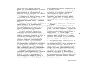 4.2 Reacciones físico-químicas de deterioro
Además de la alteración microbiológica, los cambios
físico-químicos durante el procesamiento y
almacenamiento de las frutas pueden causar un
deterioro en su calidad, afectando el color, la textura,
el sabor, el olor y el valor nutritivo.
Las frutas contienen sustancias naturales que son
responsables de su color característico. Estos
componentes pueden ser agrupados como carotenos y
carotenoides, antocianinas, clorofila, y compuestos
fenólicos.
Operaciones tales como el pelado y la reducción de
tamaño permiten que las enzimas (clorofilasa,
peroxidasa, polifenoloxidasa) y los sustratos entren en
contacto, principalmente en la superficie de los
productos, originando reacciones enzimáticas
relacionadas al deterioro de color.
Los cambios de color más importantes son
consecuencia del desarrollo enzimático y/o no
enzimático de sustancias pigmentadas marrones. Los
tejidos de frutas dañados expuestos al aire sufren un
oscurecimiento rápido debido a la acción de las
enzimas peroxidasa y polifenoloxidasa, las que
catalizan la oxidación de compuestos fenólicos
incoloros a o-quinonas que causan pigmentos
marrones u oscuros por polimerización o reaccionan
con las antocianinas. El pardeamiento no enzimático
es producto de reacciones complejas que ocurren
durante el almacenamiento y el procesamiento de
frutas (condensación de Maillard, caramelización de
azúcares, reacción oxidativa de ácido ascórbico).
El color puede también ser afectado por la
conversión de clorofilas a feofitinas por acidificación,
y/o por la modificación de las antocianinas por
oxidación (catalizada por la lipoxigenasa) y la
acidificación del medio. Además las clorofilas, las
antocianinas y los carotenoides pueden perderse por
difusión al medio, resultando en una disminución de
la intensidad de color.
Las propiedades mecánicas de las frutas cambian
ampliamente, no sólo durante la maduración y
almacenamiento sino también durante el
procesamiento, a causa de las alteraciones de sus
componentes estructurales (por ejemplo, la pared
celular, la laminilla media, los plasmodesmos y las
membranas) (Vidales et al., 1998; Alzamora et al.,
2002b).
4.3 Infraestructura de elaboración y almacenamiento
disponible
En particular, las técnicas combinadas que se van a
describir se diseñaron teniendo en cuenta que debían
llevarse a cabo en una forma simple y económica, sin
(o con muy pocos) requerimientos de equipamiento y
debían ser satisfactorias para conservar las frutas en
lugares próximos a las zonas de cosecha.
Además, considerando que no existían facilidades
disponibles para el almacenamiento y el transporte
refrigerado, la estabilidad de las frutas durante estos
pasos debía asegurarse sin refrigeración.
4.4 Propiedades sensoriales, vida útil y requisitos de
envasado de los productos
Las FAH debían satisfacer, al menos parcialmente, las
demandas del consumidor por alimentos de alta
calidad, similares a los frescos, con tratamientos no
extremos (por ejemplo, sólo un tratamiento térmico
suave) y/o con pocos aditivos, pero al mismo tiempo,
con una vida útil conveniente (igual o mayor a dos
meses). Las mismas debían ser adecuadas para el
consumo doméstico directo o para ser posteriormente
procesadas para obtener dulces y mermeladas, o como
ingredientes en productos de repostería, productos
lácteos y en otros platos.
9
Manual de capacitación
 