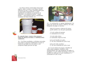 Las fresas enteras conservadas tienen buen
aspecto, sabor y aroma y son firmes. Pueden
utilizarse tal cual, o como semielaborados para
ser procesados posteriormente, o como
ingrediente en confitería, en productos de
repostería y en productos lácteos – yogur,
helado –, para preparar dulces y mermeladas,
ensaladas de frutas, bebidas, etc.
En segundo lugar, veamos cómo preparar
PURÉ DE FRESAS ESTABLE A TEMPERATURA
AMBIENTE.
16 – Las fresas escaldadas y enfriadas reservadas
para pulpa se procesan rápidamente. El puré se
vuelca en un balde (o en un tacho u otro
recipiente) limpio provisto de tapa.
17 – A continuación, se agrega rápidamente a la
pulpa una mezcla de azúcar y aditivos. Por cada
kilogramo de pulpa se necesita:
440 g de sacarosa o glucosa (el azúcar
puede medirse con una jarra graduada)
1,5 g de sorbato de potasio
(1 cucharada de té al ras)
17 g de ácido cítrico
(2 cucharadas soperas al ras)
0,22 g de bisulfito de sodio
(1/5 de una cucharada de café al ras)
0,36 g de ácido ascórbico
(1/3 de una cucharada de café al ras)
En vez de sorbato de potasio y bisulfito de
sodio, puede agregarse vainillina como
antimicrobiano. Por cada kilogramo de pulpa, se
reemplaza 1,5 g de sorbato de potasio y 0,22 g de
bisulfito de sodio por 4,3 g de vainillina (4 1/2
cucharadas de café al ras).
Conservación de fresas
32
 