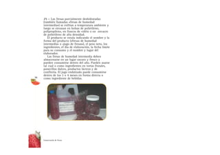25 – Las fresas parcialmente deshidratadas
(también llamadas «fresas de humedad
intermedia») se enfrían a temperatura ambiente y
luego se envasan en bolsas de polietileno,
polipropileno, en frascos de vidrio o en envaces
de polietileno de alta densidad.
El producto se rotula indicando el nombre y la
forma del producto («fresas de humedad
intermedia» o «jugo de fresas»), el peso neto, los
ingredientes, el día de elaboración, la fecha límite
para su consumo y el nombre y lugar del
elaborador.
Las fresas de humedad intermedia deben
almacenarse en un lugar oscuro y fresco y
pueden consumirse dentro del año. Pueden usarse
tal cual o como ingredientes en tortas frutales,
panecillos dulces, productos lácteos y de
confitería. El jugo endulzado puede consumirse
dentro de los 3 o 4 meses en forma directa o
como ingrediente de bebidas.
Conservación de fresas
36
 