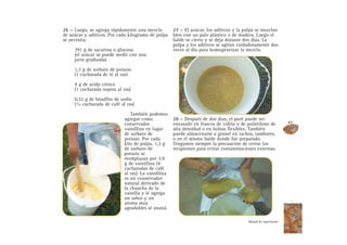 26 – Luego, se agrega rápidamente una mezcla
de azúcar y aditivos. Por cada kilogramo de pulpa
se necesita:
291 g de sacarosa o glucosa
(el azúcar se puede medir con una
jarra graduada)
1,3 g de sorbato de potasio
(1 cucharada de té al ras)
9 g de ácido cítrico
(1 cucharada sopera al ras)
0,32 g de bisulfito de sodio
(1/4 cucharada de café al ras)
También podemos
agregar como
conservador
vainillina en lugar
de sorbato de
potasio. Por cada
kilo de pulpa, 1,3 g
de sorbato de
potasio se
reemplazan por 3,9
g de vainillina (4
cucharadas de café
al ras). La vainillina
es un conservador
natural derivado de
la chaucha de la
vainilla y le agrega
un sabor y un
aroma muy
agradables al ananá.
27 – El azúcar, los aditivos y la pulpa se mezclan
bien con un palo plástico o de madera. Luego el
balde se cierra y se deja durante dos días. La
pulpa y los aditivos se agitan cuidadosamente dos
veces al día para homogeneizar la mezcla.
28 – Después de dos días, el puré puede ser
envasado en frascos de vidrio o de polietileno de
alta densidad o en bolsas flexibles. También
puede almacenarse a granel en tachos, tambores,
o en el mismo balde donde fue preparado.
Tengamos siempre la precaución de cerrar los
recipientes para evitar contaminaciones externas.
47
Manual de capacitación
 