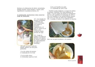 destinar a la elaboración de dulces, mermeladas,
bebidas frutales, tortas frutales, o usarse como
ingredientes en productos lácteos, etc.
A continuación, mostraremos cómo conservar
PURÉ DE DURAZNO.
17 – Las mitades de
durazno escaldadas
y enfriadas que
fueron reservadas
para pulpa se
procesan
rápidamente y el
puré se vuelca en un
balde u otro
recipiente limpio
provisto de tapa.
18 – Luego se
agrega a la pulpa de
durazno una mezcla
de azúcar y aditivos.
Por cada kilogramo
de pulpa se
necesitan:
440 g de sacarosa o glucosa
(puede medirse con una jarra
graduada)
1,5 g de sorbato de potasio
(1 cucharada de té al ras)
17 g de ácido cítrico
(2 cucharadas soperas al ras)
0,36 g de bisulfito de sodio
(1/4 cucharada de café al ras)
También puede emplearse, en lugar de sorbato
de potasio, vainillina. Por cada kilogramo de
pulpa, 1,5 g de sorbato de potasio se reemplazan
por 4,3 g de vainillina (4 cucharadas de café al
ras). ¡La vainillina es un antimicrobiano natural
que le da a la fruta un sabor muy agradable!
19 – La pulpa, el azúcar y los aditivos se mezclan
bien con un palo de plástico o de madera.
59
Manual de capacitación
 
