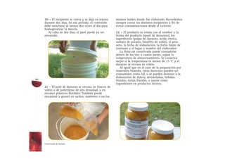 20 – El recipiente se cierra y se deja en reposo
durante dos días. En ese período, el contenido
debe mezclarse al menos dos veces al día para
homogeneizar la mezcla.
Al cabo de dos días, el puré puede ya ser
envasado.
21 – El puré de durazno se envasa en frascos de
vidrio o de polietileno de alta densidad, o en
envases plásticos flexibles. También puede
envasarse a granel en tachos, tambores o en los
mismos baldes donde fue elaborado. Recordemos
siempre cerrar los distintos recipientes a fin de
evitar contaminaciones desde el exterior.
22 – El producto se rotula con el nombre y la
forma del producto («puré de durazno»), los
ingredientes (pulpa de durazno, ácido cítrico,
sorbato de potasio, bisulfito de sodio), el peso
neto, la fecha de elaboración, la fecha límite de
consumo y el lugar y nombre del elaborador.
La fruta así conservada puede consumirse
dentro de los tres o cuatro meses, según la
temperatura de almacenamiento. Se conserva
mejor si la temperatura es menor de 25 °C y el
durazno se envasa en vidrio.
Al igual que en el caso de la preparación por
inmersión húmeda, estos duraznos pueden ser
consumidos como tal, o se pueden destinar a la
elaboración de dulces, mermeladas, bebidas
frutales, tortas frutales, o usarse como
ingredientes en productos lácteos.
Conservación de durazno
60
 