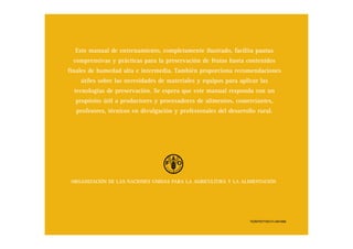 ORGANIZACIÓN DE LAS NACIONES UNIDAS PARA LA AGRICULTURA Y LA ALIMENTACIÓN
Este manual de entrenamiento, completamente ilustrado, facilita pautas
comprensivas y prácticas para la preservación de frutas hasta contenidos
finales de humedad alta e intermedia. También proporciona recomendaciones
útiles sobre las necesidades de materiales y equipos para aplicar las
tecnologías de preservación. Se espera que este manual responda con un
propósito útil a productores y procesadores de alimentos, comerciantes,
profesores, técnicos en divulgación y profesionales del desarrollo rural.
TC/D/Y5771S/1/11.04/1000
 