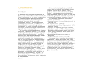 A. FUNDAMENTOS
1. Introducción
El importante valor nutricional y económico de las
frutas y de las hortalizas frescos es bien conocido. Las
frutas y las hortalizas son los mejores transportadores
de vitaminas, minerales esenciales, fibra dietaria,
antioxidantes fenólicos, glucosinolatos y otras
sustancias bioactivas. Además proveen de
carbohidratos, proteínas y calorías. Estos efectos
nutricionales y promotores de la salud mejoran el
bienestar humano y reducen el riesgo de varias
enfermedades. Por ello las frutas y las hortalizas son
importantes para nuestra nutrición, sugiriéndose una
ingesta de cinco porciones por día.
Las frutas y las hortalizas son productos altamente
perecederos. Comúnmente, hasta un 23 por ciento de
las frutas y las hortalizas más perecederos se pierden
debido a deterioros microbiológicos y fisiológicos,
pérdida de agua, daño mecánico durante la cosecha,
envasado y transporte, o a las inadecuadas
condiciones de traslado. Estas pérdidas ascienden a
más del 40-50 por ciento en las regiones tropicales y
subtropicales (FAO, 1995 a,b). Las pérdidas también
ocurren durante la vida útil y la preparación en el
hogar y en los servicios de comida. Más aún, en
muchos países en desarrollo la producción de
productos frutihortícolas para el mercado local o la
exportación es limitada debido a la falta de
maquinaria y de infraestructura. La reducción de las
altas pérdidas de frutas y hortalizas requiere la
adopción de varias medidas durante la cosecha, el
manipuleo, el almacenamiento, el envasado y el
procesamiento de frutas y hortalizas frescos para
obtener productos adecuados con mejores propiedades
de almacenamiento.
Este manual ilustrado explica con gran detalle
técnicas muy sencillas y de bajo costo para obtener
productos frutícolas de alta humedad (FAH) y
productos frutícolas de humedad intermedia (FHI)
estables a temperatura ambiente. Fresas, durazno y
ananá se conservan enteros, en rodajas y/o como puré
mediante la aplicación de factores de conservación en
combinación (tecnología de obstáculos o barreras).
Estas técnicas de conservación presentan las
siguientes características:
• son energéticamente eficientes (independientes de la
cadena de frío);
• no requieren equipo sofisticado;
• son adecuadas para efectuar el procesamiento en los
lugares de cosecha;
• conservan los atributos de frescura de la materia
prima (en el caso de las FAH) u obtienen materiales
procesados con atributos (por ejemplo color, sabor,
aroma, textura y nutrientes) de alta calidad (en el
caso de las FHI);
• ayudan a superar los picos estacionales de
producción;
• ayudan a reducir las pérdidas postcosecha.
Este manual técnico tiene como objetivo ayudar a
capacitadores y agentes de extensión en su trabajo
educacional con pequeños productores y procesadores
de frutas en áreas rurales. La aplicación de estas
técnicas no requiere equipo ni materiales onerosos ni
un conocimiento específico, pudiendo actuar como
reguladoras de la producción primaria. Por lo tanto,
su aplicación puede tener un importante impacto
económico-social en las regiones productoras de los
países en desarrollo.
2
Fundamentos
 