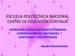 ESCUELA POLITÉCNICA NACIONAL
CENTRO DE EDUCACIÓN CONTINUA
 OPERACIÓN LÓGICA-MATEMATICA INFANTIL
     CONSERVACIÓN DE CANTIDADES
      CONTINUAS Y DISCONTINUAS

                     Sandra Bustamante
 