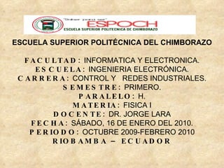 ESCUELA SUPERIOR POLITÉCNICA DEL CHIMBORAZO FACULTAD:  INFORMATICA Y ELECTRONICA. ESCUELA:  INGENIERIA ELECTRÓNICA. CARRERA:  CONTROL Y  REDES INDUSTRIALES. SEMESTRE:  PRIMERO. PARALELO:  H. MATERIA:  FISICA I DOCENTE:  DR. JORGE LARA FECHA:  SÁBADO, 16 DE ENERO DEL 2010. PERIODO:  OCTUBRE 2009-FEBRERO 2010 RIOBAMBA – ECUADOR 