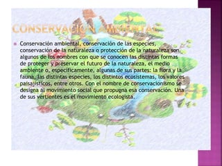  Conservación ambiental, conservación de las especies,
conservación de la naturaleza o protección de la naturaleza son
algunos de los nombres con que se conocen las distintas formas
de proteger y preservar el futuro de la naturaleza, el medio
ambiente o, específicamente, algunas de sus partes: la flora y la
fauna, las distintas especies, los distintos ecosistemas, los valores
paisajísticos, entre otros. Con el nombre de conservacionismo se
designa al movimiento social que propugna esa conservación. Una
de sus vertientes es el movimiento ecologista.
 