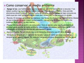  Como conservar el medio ambiente
 Apaga la luz. Las habitaciones que no se utilizan deberían permanecer a oscuras. Y se
deben sustituir las bombillas de toda la casa por unas de bajo consumo. Esto permite
ahorrarnos dinero y reducir nuestra huella de carbono. Las bombillas de bajo consumo es
cierto que son más caras pero duran unas diez veces más, lo que supone un ahorro.
 Recicla. El reciclaje es una de las maneras más fáciles de combatir el Calentamiento Global,
ya que evitamos generar mayor contaminación. Los vertidos de plásticos llegan a los
océanos destruyendo la vida marina.
 Plantar árboles en su jardín y la comunidad. Todo el mundo sabe que la plantación de
árboles puede ayudar al medio ambiente. Los árboles secuestran las emisiones de CO2,
reduciendo al mínimo los efectos del calentamiento global.
 Acorta la ducha. Por un minuto menos en la ducha ahorrarás casi 20 litros de agua.
 Evita lavar el auto en un servicio de lavado. Lava el coche en casa usando un
recipiente de agua y trapos. No uses la manguera porque desperdicias mucha agua.
 