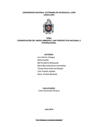 “Por la Pertinencia y la Excelencia Académica”
UNIVERSIDAD NACIONAL AUTÓNOMA DE NICARAGUA, LEÓN
UNAN-LEÓN
TEMA:
CONSERVACIÓN DEL MEDIO AMBIENTE: UNA PERSPECTIVA NACIONAL E
INTERNACIONAL
AUTORES:
Luis Antonio Vanegas
Milton Guillén
Martha Benita Balmaceda
María Mercedes Rivera Hernández
Teresa Pastora Berrios Rosales
Julio Filemón Saldaña
Oscar Arnoldo Machado
FACILITADOR:
Carlos Benavides Munguía
Julio 2014
 