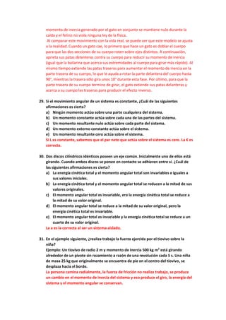 momento de inercia generado por el gato en conjunto se mantiene nulo durante la
caída y el felino no viola ninguna ley de la física.
Al comparar este movimiento con la vida real, se puede ver que este modelo se ajusta
a la realidad. Cuando un gato cae, lo primero que hace un gato es doblar el cuerpo
para que las dos secciones de su cuerpo roten sobre ejes distintos. A continuación,
aprieta sus patas delanteras contra su cuerpo para reducir su momento de inercia
(igual que la bailarina que acerca sus extremidades al cuerpo para girar más rápido). Al
mismo tiempo extiende las patas traseras para aumentar el momento de inercia en la
parte trasera de su cuerpo, lo que le ayuda a rotar la parte delantera del cuerpo hasta
90°, mientras la trasera sólo gira unos 10° durante esta fase. Por último, para que la
parte trasera de su cuerpo termine de girar, el gato extiende sus patas delanteras y
acerca a su cuerpo las traseras para producir el efecto inverso.
29. Si el movimiento angular de un sistema es constante, ¿Cuál de las siguientes
afirmaciones es cierta?
a) Ningún momento actúa sobre una parte cualquiera del sistema.
b) Un momento constante actúa sobre cada una de las partes del sistema.
c) Un momento resultante nulo actúa sobre cada parte del sistema.
d) Un momento externo constante actúa sobre el sistema.
e) Un momento resultante cero actúa sobre el sistema.
Si L es constante, sabemos que el par neto que actúa sobre el sistema es cero. La € es
correcta.
30. Dos discos cilíndricos idénticos poseen un eje común. Inicialmente uno de ellos está
girando. Cuando ambos discos se ponen en contacto se adhieren entre sí. ¿Cuál de
las siguientes afirmaciones es cierta?
a) La energía cinética total y el momento angular total son invariables e iguales a
sus valores iniciales.
b) La energía cinética total y el momento angular total se reducen a la mitad de sus
valores originales.
c) El momento angular total es invariable, ero la energía cinética total se reduce a
la mitad de su valor original.
d) El momento angular total se reduce a la mitad de su valor original, pero la
energía cinética total es invariable.
e) El momento angular total es invariable y la energía cinética total se reduce a un
cuarto de su valor original.
La a es la correcta al ser un sistema aislado.
31. En el ejemplo siguiente, ¿realiza trabajo la fuerza ejercida por el tiovivo sobre la
niña?
Ejemplo: Un tiovivo de radio 2 m y momento de inercia 500 kg m2
está girando
alrededor de un pivote sin rozamiento a razón de una revolución cada 5 s. Una niña
de masa 25 kg que originalmente se encuentra de pie en el centro del tiovivo, se
desplaza hacia el borde.
La persona camina radialmente, la fuerza de fricción no realiza trabajo, se produce
un cambio en el momento de inercia del sistema y eso produce el giro, la energía del
sistema y el momento angular se conservan.
 