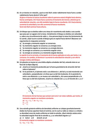 32. En un tiovivo en rotación, ¿qué es más fácil: andar radialmente hacia fuera o andar
radialmente hacia dentro? ¿Por qué?
Al girar el tiovivo la fuerza resultante sobre la persona estará dirigida hacia dentro,
fuerza centrípeta. Al ir hacia fuera aumenta el momento de inercia y disminuye la
velocidad de rotación, con ello también baja la fuerza resultante. Al ir hacia dentro
aumenta la velocidad y con ello aumenta la fuerza resultante.
Será más fácil caminar hacia afuera.
33. Un bloque que se desliza sobre una mesa sin rozamiento está atado a una cuerda
que pasa por un agujero de la mesa. Inicialmente el bloque se desliza con velocidad
vo sobre una circunferencia de radio ro. Una persona bajo la mesa tira lentamente de
la cuerda. ¿Qué ocurre cuando el bloque gira en espiral hacia dentro? (Razonar con
argumentos la respuesta correcta)
a) Su energía y momento angular se conservan.
b) Su momento angular se conserva y su energía crece.
c) Su momento angular se conserva y su energía decrece.
d) Su energía se conserva y su momento angular crece.
e) Su energía se conserva y su momento angular decrece.
La opción b es la correcta, el momento de la fuerza aplicada es nulo, por tanto, L se
conserva. En cambio, al disminuir I aumenta la velocidad de rotación y con ello la
energía cinética del bloque.
34. Un planeta se mueve en una órbita elíptica alrededor del Sol, estando éste en un
foco de la elipse (figura).
a) ¿Cuál es el momento producido por la fuerza gravitatoria de atracción del Sol
sobre el planeta?
b) En la posición A, el planeta está a una distancia r1 del Sol y se está moviendo con
velocidad v1 perpendicular a la línea que va del Sol al planeta. En la posición B,
está a una distancia r2 y se mueve con velocidad v2, de nuevo perpendicular a la
línea que va del Sol al planeta. ¿Cuál es la relación de v1 y v2 en función de r1 y r2?
El momento de las fuerzas que actúan será cero l ser estas radiales, por tanto, el
momento angular se mantiene constante.
𝒎 ∗ 𝒗𝟏 ∗ 𝒓𝟏 = 𝒎 ∗ 𝒗𝟐 ∗ 𝒓𝟐
𝒗𝟏
𝒗𝟐
=
𝒓𝟐
𝒓𝟏
35. Una estrella giratoria esférica de densidad uniforme se colapsa gravitatoriamente
(todas las fuerzas apuntan hacia el centro), con lo cual su radio se reduce a a mitad y
su densidad crece de modo uniforme en toda la estrella. ¿Qué relación existe entre
la velocidad angular final de la estrella ω2, y su velocidad angular ω1?
a) 2 b) 0,5 c) 4 d) 0,25 e) 1,0
El momento angular se mantiene constante.
𝑰𝟏 ∗ 𝝎𝟏 = 𝑰𝟐 ∗ 𝒘𝟐
 