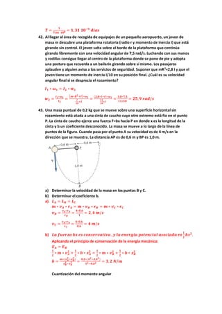 𝑻 =
𝟏
𝟕,𝟔𝟔 𝟏𝟎𝟖 = 𝟏,𝟑𝟏 𝟏𝟎−𝟗
𝒅𝒊𝒂𝒔
42. Al llegar al área de recogida de equipajes de un pequeño aeropuerto, un joven de
masa m descubre una plataforma rotatoria (radio r y momento de inercia I) que está
girando sin control. El joven salta sobre el borde de la plataforma que continúa
girando libremente con una velocidad angular de 7,5 rad/s. Luchando con sus manos
y rodillas consigue llegar al centro de la plataforma donde se pone de pie y adopta
una postura que recuerda a un bailarín girando sobre sí mismo. Los pasajeros
aplauden y alguien avisa a los servicios de seguridad. Suponer que mR2
=2,8 I y que el
joven tiene un momento de inercia I/10 en su posición final. ¿Cuál es su velocidad
angular final si se desprecia el rozamiento?
𝑰𝟏 ∗ 𝝎𝟏 = 𝑰𝟐 ∗ 𝒘𝟐
𝒘𝟐 =
𝑰𝟏∗𝝎𝟏
𝑰𝟐
=
(𝒎∗𝑹𝟐+𝑰)∗𝝎𝟏
𝑰
𝟏𝟎
+𝑰
=
(𝟐,𝟖∗𝑰+𝑰)∗𝝎𝟏
𝟏𝟏
𝟏𝟎
∗𝑰
=
𝟑,𝟖∗𝟕,𝟓
𝟏𝟏/𝟏𝟎
= 𝟐𝟓,𝟗 𝒓𝒂𝒅/𝒔
43. Una masa puntual de 0,2 kg que se mueve sobre una superficie horizontal sin
rozamiento está atada a una cinta de caucho cuyo otro extremo está fio en el punto
P. La cinta de caucho ejerce una fuerza F=bx hacia P en donde x es la longitud de la
cinta y b un coeficiente desconocido. La masa se mueve a lo largo de la línea de
puntos de la figura. Cuando pasa por el punto A su velocidad es de 4 m/s en la
dirección que se muestra. La distancia AP es de 0,6 m y BP es 1,0 m.
a) Determinar la velocidad de la masa en los puntos B y C.
b) Determinar el coeficiente b.
a) 𝑳𝑨 = 𝑳𝑩 = 𝑳𝑪
𝒎 ∗ 𝒗𝑨 ∗ 𝒓𝑨 = 𝒎 ∗ 𝒗𝑩 ∗ 𝒓𝑩 = 𝒎 ∗ 𝒗𝑪 ∗ 𝒓𝑪
𝒗𝑩 =
𝒗𝑨∗𝒓𝑨
𝒓𝑩
=
𝟒∗𝟎,𝟔
𝟏
= 𝟐,𝟒 𝒎/𝒔
𝒗𝑪 =
𝒗𝑨∗𝒓𝑨
𝒓𝑪
=
𝟒∗𝟎,𝟔
𝟎,𝟔
= 𝟒 𝒎/𝒔
b) 𝑳𝒂 𝒇𝒖𝒆𝒓𝒛𝒂 𝒃𝒙 𝒆𝒔 𝒄𝒐𝒏𝒔𝒆𝒓𝒗𝒂𝒕𝒊𝒗𝒂 ,𝒚 𝒍𝒂 𝒆𝒏𝒆𝒓𝒈𝒊𝒂 𝒑𝒐𝒕𝒆𝒏𝒄𝒊𝒂𝒍 𝒂𝒔𝒐𝒄𝒊𝒂𝒅𝒂 𝒆𝒔
𝟏
𝟐
𝒃𝒙𝟐
.
Aplicando el principio de conservación de la energía mecánica:
𝑬𝑨 = 𝑬𝑩
𝟏
𝟐
∗ 𝒎 ∗ 𝒗𝑨
𝟐
+
𝟏
𝟐
∗ 𝒃 ∗ 𝒙𝑨
𝟐
=
𝟏
𝟐
∗ 𝒎 ∗ 𝒗𝑩
𝟐
+
𝟏
𝟐
∗ 𝒃 ∗ 𝒙𝑩
𝟐
𝒃 =
𝒎∗(𝒗𝑨
𝟐
−𝒗𝑩
𝟐
)
𝒙𝑩
𝟐 −𝒙𝑨
𝟐 =
𝟎,𝟐∗(𝟒𝟐−𝟐,𝟒𝟐)
𝟏𝟐−𝟎,𝟔𝟐 = 𝟑,𝟐 𝑵/𝒎
Cuantización del momento angular
 