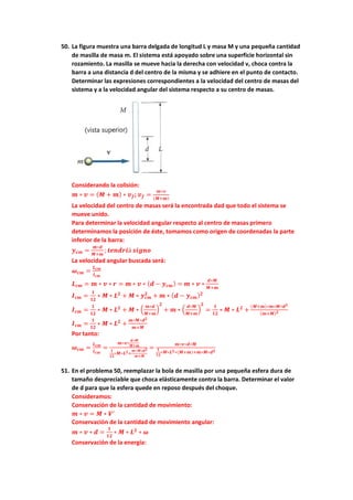 50. La figura muestra una barra delgada de longitud L y masa M y una pequeña cantidad
de masilla de masa m. El sistema está apoyado sobre una superficie horizontal sin
rozamiento. La masilla se mueve hacia la derecha con velocidad v, choca contra la
barra a una distancia d del centro de la misma y se adhiere en el punto de contacto.
Determinar las expresiones correspondientes a la velocidad del centro de masas del
sistema y a la velocidad angular del sistema respecto a su centro de masas.
Considerando la colisión:
𝒎 ∗ 𝒗 = (𝑴 + 𝒎) ∗ 𝒗𝒇; 𝒗𝒇 =
𝒎∗𝒗
(𝑴+𝒎)
La velocidad del centro de masas será la encontrada dad que todo el sistema se
mueve unido.
Para determinar la velocidad angular respecto al centro de masas primero
determinamos la posición de éste, tomamos como origen de coordenadas la parte
inferior de la barra:
𝒚𝒄𝒎 =
𝒎∗𝒅
𝑴+𝒎
; 𝒕𝒆𝒏𝒅𝒓𝒊á 𝒔𝒊𝒈𝒏𝒐
La velocidad angular buscada será:
𝝎𝒄𝒎 =
𝑳𝒄𝒎
𝑰𝒄𝒎
𝑳𝒄𝒎 = 𝒎 ∗ 𝒗 ∗ 𝒓 = 𝒎 ∗ 𝒗 ∗ (𝒅 − 𝒚𝒄𝒎) = 𝒎 ∗ 𝒗 ∗
𝒅∗𝑴
𝑴+𝒎
𝑰𝒄𝒎 =
𝟏
𝟏𝟐
∗ 𝑴 ∗ 𝑳𝟐
+ 𝑴 ∗ 𝒚𝒄𝒎
𝟐
+ 𝒎 ∗ (𝒅 − 𝒚𝒄𝒎)𝟐
𝑰𝒄𝒎 =
𝟏
𝟏𝟐
∗ 𝑴 ∗ 𝑳𝟐
+ 𝑴 ∗ (
𝒎∗𝒅
𝑴+𝒎
)
𝟐
+ 𝒎 ∗ (
𝒅∗𝑴
𝑴+𝒎
)
𝟐
=
𝟏
𝟏𝟐
∗ 𝑴 ∗ 𝑳𝟐
+
(𝑴+𝒎)∗𝒎∗𝑴∗𝒅𝟐
(𝒎+𝑴)𝟐
𝑰𝒄𝒎 =
𝟏
𝟏𝟐
∗ 𝑴 ∗ 𝑳𝟐
+
𝒎∗𝑴∗𝒅𝟐
𝒎+𝑴
Por tanto:
𝝎𝒄𝒎 =
𝑳𝒄𝒎
𝑰𝒄𝒎
=
𝒎∗𝒗∗
𝒅∗𝑴
𝑴+𝒎
𝟏
𝟏𝟐
∗𝑴∗𝑳𝟐+
𝒎∗𝑴∗𝒅𝟐
𝒎+𝑴
=
𝒎∗𝒗∗𝒅∗𝑴
𝟏
𝟏𝟐
∗𝑴∗𝑳𝟐∗(𝑴+𝒎)+𝒎∗𝑴∗𝒅𝟐
51. En el problema 50, reemplazar la bola de masilla por una pequeña esfera dura de
tamaño despreciable que choca elásticamente contra la barra. Determinar el valor
de d para que la esfera quede en reposo después del choque.
Consideramos:
Conservación de la cantidad de movimiento:
𝒎 ∗ 𝒗 = 𝑴 ∗ 𝑽′
Conservación de la cantidad de movimiento angular:
𝒎 ∗ 𝒗 ∗ 𝒅 =
𝟏
𝟏𝟐
∗ 𝑴 ∗ 𝑳𝟐
∗ 𝝎
Conservación de la energía:
 