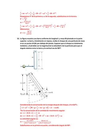 𝟏
𝟐
∗ 𝒎 ∗ 𝒗𝟐
=
𝟏
𝟐
∗
𝟏
𝟏𝟐
∗ 𝑴 ∗ 𝑳𝟐
∗ 𝝎𝟐
+
𝟏
𝟐
∗ 𝑴 ∗ 𝑽′𝟐
Despejamos V’ de la primera y 𝝎 de la segunda, substituimos en la tercera.
𝑽′
=
𝒎∗𝒗
𝑴
𝝎 =
𝟏𝟐∗𝒎∗𝒗∗𝒅
𝑴∗𝑳𝟐
𝟏
𝟐
∗ 𝒎 ∗ 𝒗𝟐
=
𝟏
𝟐
∗
𝟏
𝟏𝟐
∗ 𝑴 ∗ 𝑳𝟐
∗ (
𝟏𝟐∗𝒎∗𝒗∗𝒅
𝑴∗𝑳𝟐
)
𝟐
+
𝟏
𝟐
∗ 𝑴 ∗ (
𝒎∗𝒗
𝑴
)
𝟐
Obtenemos:
𝒅 = 𝑳 ∗ √
𝑴−𝒎
𝟏𝟐∗𝒎
52. La figura muestra una barra uniforme de longitud L y masa M pivotada en la parte
superior. La barra, inicialmente en reposo, recibe el choque de una partícula de masa
m en un punto d=0,8L por debajo del pivote. Suponer que el choque es totalmente
inelástico. ¿Cuál debe ser la magnitud de la velocidad v de la partícula para que el
ángulo máximo entre la barra y la vertical sea de 90º?
Considerando la conservación de la energía después del choque, d=x=0,8*L:
𝟏
𝟐
∗ 𝑰 ∗ 𝝎𝟐
= (𝑴 ∗ 𝒈 ∗
𝑳
𝟐
+ 𝒎 ∗ 𝒈 ∗ 𝒅) ∗ (𝟏 − 𝒄𝒐𝒔𝜽)
Por la conservación de la cantidad de movimiento angular:
𝒎 ∗ 𝒗 ∗ (𝟎,𝟖 ∗ 𝑳) = 𝑰 ∗ 𝒘
𝒎 ∗ 𝒗 ∗ (𝟎,𝟖 ∗ 𝑳) = (
𝟏
𝟑
∗ 𝑴 ∗ 𝑳𝟐
+ 𝒎 ∗ (𝟎,𝟖 ∗ 𝑳)𝟐) ∗ 𝝎
La velocidad angular es:
𝝎 =
𝒎∗𝒗∗𝟎,𝟖∗𝑳
𝟏
𝟑
∗𝑴∗𝑳𝟐+𝟎,𝟔𝟒∗𝒎∗𝑳𝟐
=
𝟎,𝟖∗𝒎∗𝒗∗𝑳
𝟏
𝟑
∗𝑴∗𝑳𝟐+𝟎,𝟔𝟒∗𝒎∗𝑳𝟐
Substituimos en la primera ecuación, considerando ángulo de 90º:
 