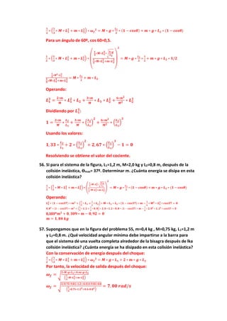 𝟏
𝟐
∗ (
𝟏
𝟑
∗ 𝑴 ∗ 𝑳𝟏
𝟐
+ 𝒎 ∗ 𝑳𝟐
𝟐
) ∗ 𝝎𝒇
𝟐
= 𝑴 ∗ 𝒈 ∗
𝑳𝟏
𝟐
∗ (𝟏 − 𝒄𝒐𝒔𝜽) + 𝒎 ∗ 𝒈 ∗ 𝑳𝟐 ∗ (𝟏 − 𝒄𝒐𝒔𝜽)
Para un ángulo de 60º, cos 60=0,5.
𝟏
𝟐
∗ (
𝟏
𝟑
∗ 𝑴 ∗ 𝑳𝟏
𝟐
+ 𝒎 ∗ 𝑳𝟐
𝟐
) ∗
(
𝟏
𝟑
∗𝑴∗𝑳𝟏
𝟐
∗√
𝟑∗𝒈
𝑳𝟏
𝟏
𝟑
∗𝑴∗𝑳𝟏
𝟐
+𝒎∗𝑳𝟐
𝟐
)
𝟐
= 𝑴 ∗ 𝒈 ∗
𝑳𝟏
𝟐
∗
𝟏
𝟐
+ 𝒎 ∗ 𝒈 ∗ 𝑳𝟐 ∗ 𝟏/𝟐
𝟏
𝟑
∗𝑴𝟐∗𝑳𝟏
𝟑
𝟏
𝟑
∗𝑴∗𝑳𝟏
𝟐
+𝒎∗𝑳𝟐
𝟐 = 𝑴 ∗
𝑳𝟏
𝟐
+ 𝒎 ∗ 𝑳𝟐
Operando:
𝑳𝟏
𝟑
=
𝟐∗𝒎
𝑴
∗ 𝑳𝟏
𝟐
∗ 𝑳𝟐 +
𝟑∗𝒎
𝑴
∗ 𝑳𝟏 ∗ 𝑳𝟐
𝟐
+
𝟔∗𝒎𝟐
𝑴𝟐 ∗ 𝑳𝟐
𝟑
Dividiendo por 𝑳𝟏
𝟑
:
𝟏 =
𝟐∗𝒎
𝑴
∗
𝑳𝟐
𝑳𝟏
+
𝟑∗𝒎
𝑴
∗ (
𝑳𝟐
𝑳𝟏
)
𝟐
+
𝟔∗𝒎𝟐
𝑴𝟐 ∗ (
𝑳𝟐
𝑳𝟏
)
𝟑
Usando los valores:
𝟏, 𝟑𝟑 ∗
𝑳𝟐
𝑳𝟏
+ 𝟐 ∗ (
𝑳𝟐
𝑳𝟏
)
𝟐
+ 𝟐, 𝟔𝟕 ∗ (
𝑳𝟐
𝑳𝟏
)
𝟑
− 𝟏 = 𝟎
Resolviendo se obtiene el valor del cociente.
56. Si para el sistema de la figura, L1=1,2 m, M=2,0 kg y L2=0,8 m, después de la
colisión inelástica, ϴmax= 37º. Determinar m. ¿Cuánta energía se disipa en esta
colisión inelástica?
𝟏
𝟐
∗ (
𝟏
𝟑
∗ 𝑴 ∗ 𝑳𝟏
𝟐
+ 𝒎 ∗ 𝑳𝟐
𝟐
) ∗ (
𝟏
𝟑
∗𝑴∗𝑳𝟏
𝟐
∗√
𝟑∗𝒈
𝑳𝟏
𝟏
𝟑
∗𝑴∗𝑳𝟏
𝟐+𝒎∗𝑳𝟐
𝟐
)
𝟐
= 𝑴 ∗ 𝒈 ∗
𝑳𝟏
𝟐
∗ (𝟏 − 𝒄𝒐𝒔𝜽) + 𝒎 ∗ 𝒈 ∗ 𝑳𝟐 ∗ (𝟏 − 𝒄𝒐𝒔𝜽)
Operando:
𝑳𝟐
𝟑
∗ (𝟏 − 𝒄𝒐𝒔𝟑𝟕) ∗ 𝒎𝟐
+ (
𝟏
𝟑
∗ 𝑳𝟏 +
𝟏
𝟐
∗ 𝑳𝟐) ∗ 𝑴 ∗ 𝑳𝟏 ∗ 𝑳𝟐 ∗ (𝟏 − 𝒄𝒐𝒔𝟑𝟕) ∗ 𝒎 −
𝟏
𝟔
∗ 𝑴𝟐
∗ 𝑳𝟏
𝟑
∗ 𝒄𝒐𝒔𝟑𝟕 = 𝟎
𝟎, 𝟖𝟑
∗ (𝟏 − 𝒄𝒐𝒔𝟑𝟕) ∗ 𝒎𝟐
+ (
𝟏
𝟑
∗ 𝟏, 𝟐 +
𝟏
𝟐
∗ 𝟎, 𝟖) ∗ 𝟐, 𝟎 ∗ 𝟏,𝟐 ∗ 𝟎, 𝟖 ∗ (𝟏 − 𝒄𝒐𝒔𝟑𝟕) ∗ 𝒎 −
𝟏
𝟔
∗ 𝟐, 𝟎𝟐
∗ 𝟏, 𝟐𝟑
∗ 𝒄𝒐𝒔𝟑𝟕 = 𝟎
0,103*𝒎𝟐
+ 𝟎, 𝟑𝟎𝟗 ∗ 𝒎 − 𝟎, 𝟗𝟐 = 𝟎
𝒎 = 𝟏, 𝟖𝟒 𝒌𝒈
57. Supongamos que en la figura del problema 55, m=0,4 kg , M=0,75 kg, L1=1,2 m
y L2=0,8 m. ¿Qué velocidad angular mínima debe impartirse a la barra para
que el sistema dé una vuelta completa alrededor de la bisagra después de lka
colisión inelástica? ¿Cuánta energía se ha disipado en esta colisión inelástica?
Con la conservación de energía después del choque:
𝟏
𝟐
∗ (
𝟏
𝟑
∗ 𝑴 ∗ 𝑳𝟏
𝟐
+ 𝒎 ∗ 𝑳𝟐
𝟐
) ∗ 𝝎𝒇
𝟐
= 𝑴 ∗ 𝒈 ∗ 𝑳𝟏 + 𝟐 ∗ 𝒎 ∗ 𝒈 ∗ 𝑳𝟐
Por tanto, la velocidad de salida después del choque:
𝝎𝒇 = √
𝟐∗𝑴∗𝒈∗𝑳𝟏+𝟒∗𝒎∗𝒈∗𝑳𝟐
(
𝟏
𝟑
∗𝑴∗𝑳𝟏
𝟐
+𝒎∗𝑳𝟐
𝟐
)
𝝎𝒇 = √
𝟐∗𝟎.𝟕𝟓∗𝟗.𝟖𝟏∗𝟏.𝟐+𝟒∗𝟎.𝟒∗𝟗.𝟖𝟏∗𝟎.𝟖
(
𝟏
𝟑
∗𝟎.𝟕𝟓∗𝟏.𝟐𝟐+𝟎.𝟒∗𝟎.𝟖𝟐)
= 𝟕. 𝟎𝟎 𝒓𝒂𝒅/𝒔
 