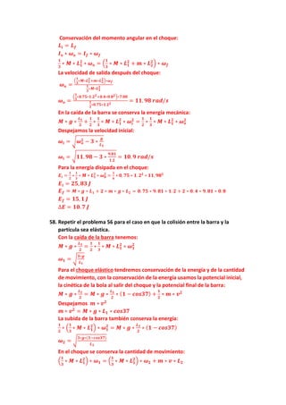 Conservación del momento angular en el choque:
𝑳𝒊 = 𝑳𝒇
𝑰𝒐 ∗ 𝝎𝒐 = 𝑰𝒇 ∗ 𝝎𝒇
𝟏
𝟑
∗ 𝑴 ∗ 𝑳𝟏
𝟐
∗ 𝝎𝒐 = (
𝟏
𝟑
∗ 𝑴 ∗ 𝑳𝟏
𝟐
+ 𝒎 ∗ 𝑳𝟐
𝟐
) ∗ 𝝎𝒇
La velocidad de salida después del choque:
𝝎𝒐 =
(
𝟏
𝟑
∗𝑴∗𝑳𝟏
𝟐
+𝒎∗𝑳𝟐
𝟐
)∗𝝎𝒇
𝟏
𝟑
∗𝑴∗𝑳𝟏
𝟐
𝝎𝒐 =
(
𝟏
𝟑
∗𝟎.𝟕𝟓∗𝟏.𝟐𝟐+𝟎.𝟒∗𝟎.𝟖𝟐)∗𝟕.𝟎𝟎
𝟏
𝟑
∗𝟎.𝟕𝟓∗𝟏.𝟐𝟐
= 𝟏𝟏. 𝟗𝟖 𝒓𝒂𝒅/𝒔
En la caída de la barra se conserva la energía mecánica:
𝑴 ∗ 𝒈 ∗
𝑳𝟏
𝟐
+
𝟏
𝟐
∗
𝟏
𝟑
∗ 𝑴 ∗ 𝑳𝟏
𝟐
∗ 𝝎𝒊
𝟐
=
𝟏
𝟐
∗
𝟏
𝟑
∗ 𝑴 ∗ 𝑳𝟏
𝟐
∗ 𝝎𝒐
𝟐
Despejamos la velocidad inicial:
𝝎𝒊 = √𝝎𝒐
𝟐 − 𝟑 ∗
𝒈
𝑳𝟏
𝝎𝒊 = √𝟏𝟏. 𝟗𝟖 − 𝟑 ∗
𝟗.𝟖𝟏
𝟏.𝟐
= 𝟏𝟎. 𝟗 𝒓𝒂𝒅/𝒔
Para la energía disipada en el choque:
𝑬𝒊 =
𝟏
𝟐
∗
𝟏
𝟑
∗ 𝑴 ∗ 𝑳𝟏
𝟐
∗ 𝝎𝟎
𝟐
=
𝟏
𝟔
∗ 𝟎. 𝟕𝟓 ∗ 𝟏. 𝟐𝟐
∗ 𝟏𝟏. 𝟗𝟖𝟐
𝑬𝒊 = 𝟐𝟓, 𝟖𝟑 𝑱
𝑬𝒇 = 𝑴 ∗ 𝒈 ∗ 𝑳𝟏 + 𝟐 ∗ 𝒎 ∗ 𝒈 ∗ 𝑳𝟐 = 𝟎. 𝟕𝟓 ∗ 𝟗. 𝟖𝟏 ∗ 𝟏. 𝟐 + 𝟐 ∗ 𝟎. 𝟒 ∗ 𝟗. 𝟖𝟏 ∗ 𝟎. 𝟖
𝑬𝒇 = 𝟏𝟓, 𝟏 𝑱
∆𝑬 = 𝟏𝟎. 𝟕 𝑱
58. Repetir el problema 56 para el caso en que la colisión entre la barra y la
partícula sea elástica.
Con la caída de la barra tenemos:
𝑴 ∗ 𝒈 ∗
𝑳𝟏
𝟐
=
𝟏
𝟐
∗
𝟏
𝟑
∗ 𝑴 ∗ 𝑳𝟏
𝟐
∗ 𝝎𝟏
𝟐
𝝎𝟏 = √
𝟑∗𝒈
𝑳𝟏
Para el choque elástico tendremos conservación de la energía y de la cantidad
de movimiento, con la conservación de la energía usamos la potencial inicial,
la cinética de la bola al salir del choque y la potencial final de la barra:
𝑴 ∗ 𝒈 ∗
𝑳𝟏
𝟐
= 𝑴 ∗ 𝒈 ∗
𝑳𝟏
𝟐
∗ (𝟏 − 𝒄𝒐𝒔𝟑𝟕) +
𝟏
𝟐
∗ 𝒎 ∗ 𝒗𝟐
Despejamos 𝒎 ∗ 𝒗𝟐
𝒎 ∗ 𝒗𝟐
= 𝑴 ∗ 𝒈 ∗ 𝑳𝟏 ∗ 𝒄𝒐𝒔𝟑𝟕
La subida de la barra también conserva la energía:
𝟏
𝟐
∗ (
𝟏
𝟑
∗ 𝑴 ∗ 𝑳𝟏
𝟐
) ∗ 𝝎𝟏
𝟐
= 𝑴 ∗ 𝒈 ∗
𝑳𝟏
𝟐
∗ (𝟏 − 𝒄𝒐𝒔𝟑𝟕)
𝝎𝟐 = √
𝟑∗𝒈∗(𝟏−𝒄𝒐𝒔𝟑𝟕)
𝑳𝟏
En el choque se conserva la cantidad de movimiento:
(
𝟏
𝟑
∗ 𝑴 ∗ 𝑳𝟏
𝟐
) ∗ 𝝎𝟏 = (
𝟏
𝟑
∗ 𝑴 ∗ 𝑳𝟏
𝟐
) ∗ 𝝎𝟐 + 𝒎 ∗ 𝒗 ∗ 𝑳𝟐
 