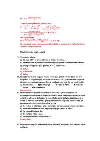 𝒎 ∗ 𝒗 =
(
𝟏
𝟑
∗𝑴∗𝑳𝟏
𝟐
)∗(𝝎𝟏−𝝎𝟐)
𝑳𝟐
Usando las expresiones de mv y mv2
:
𝒗 =
𝒎∗𝒗𝟐
𝒎∗𝒗
=
𝟑∗𝒈∗𝑳𝟐∗𝒄𝒐𝒔𝟑𝟕
𝑳𝟏∗(𝝎𝟏−𝝎𝟐)
=
𝟑∗𝒈∗𝑳𝟐∗𝒄𝒐𝒔𝟑𝟕
𝑳𝟏∗(√
𝟑∗𝒈
𝑳𝟏
−√
𝟑∗𝒈∗(𝟏−𝒄𝒐𝒔𝟑𝟕)
𝑳𝟏
)
𝒗 =
𝟑∗𝟗,𝟖∗𝟎,𝟖∗𝒄𝒐𝒔𝟑𝟕
𝟏,𝟐∗(√
𝟑∗𝟗,𝟖
𝟏,𝟐
−√
𝟑∗𝟗,𝟖∗(𝟏−𝒄𝒐𝒔𝟑𝟕)
𝟏,𝟐
)
= 𝟓, 𝟕𝟐 𝒎/𝒔
Por tanto: cos37
𝒎 =
𝑴∗𝒈∗𝑳𝟏∗𝒄𝒐𝒔𝟑𝟕
𝒗𝟐 =
𝟐∗𝟗,𝟖∗𝟏,𝟐∗𝒄𝒐𝒔𝟑𝟕
𝟓,𝟕𝟐𝟐 = 𝟎, 𝟓𝟕𝟓 𝒌𝒈
La energía se ha de mantener constante todo el proceso para todo el sistema
al ser un choque elástico.
Movimiento de un giroscopio
59. Verdadero o falso:
a) La nutación y la precesión son el mismo fenómeno.
b) El sentido de la precesión es el mismo que posee el momento resultante.
c) Si el giroscopio no está girando 𝝉 =
𝒅𝑳
𝒅𝒕
no es válida.
a) Falso
b) Verdadero
c) Falso
60. El vector momento angular de una rueda que gira alrededor de su eje está
dirigido a lo largo del eje y apunta hacia el este. Para que este vector apunte
al sur es necesario ejercer una fuerza en el extremo este del eje en dirección
a) Hacia arriba b) Hacia abajo c) Hacia el norte d) Hacia el
norte e) Hacia el este
Correcta la b.
61. Un hombre que pasea hacia el norte, lleva una caja que contiene un
giroscopio en movimiento de giro, montado sobre un eje apoyado en la parte
delantera y trasera de la caja. La velocidad angular del giroscopio apunta al
norte. El hombre comienza a girar para continuar su paseo hacia el este. En
consecuencia, el extremo frontal de la caja
a) Se resiste al intento de giro y tratará de permanecer apuntando al norte.
b) Luchará contra el intento de giro y empujará hacia el oeste.
c) Se elevará hacia arriba.
d) Se hundirá hacia abajo.
e) No experimentará ningún efecto.
Respuesta d.
62. El momento angular de la hélice de un pequeño aeroplano está dirigido hacia
adelante.
 