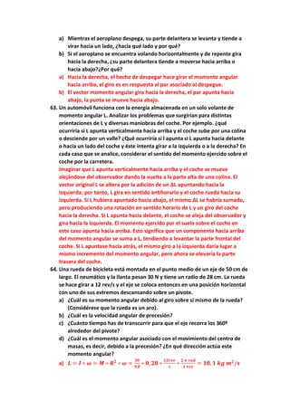 a) Mientras el aeroplano despega, su parte delantera se levanta y tiende a
virar hacia un lado, ¿hacia qué lado y por qué?
b) Si el aeroplano se encuentra volando horizontalmente y de repente gira
hacia la derecha, ¿su parte delantera tiende a moverse hacia arriba o
hacia abajo?¿Por qué?
a) Hacia la derecha, el hecho de despegar hace girar el momento angular
hacia arriba, el giro es en respuesta al par asociado al despegue.
b) El vector momento angular gira hacia la derecha, el par apunta hacia
abajo, la punta se mueve hacia abajo.
63. Un automóvil funciona con la energía almacenada en un solo volante de
momento angular L. Analizar los problemas que surgirían para distintas
orientaciones de L y diversas maniobras del coche. Por ejemplo. ¿qué
ocurriría si L apunta verticalmente hacia arriba y el coche sube por una colina
o desciende por un valle? ¿Qué ocurriría si l apunta si L apunta hacia delante
o hacia un lado del coche y éste intenta girar a la izquierda o a la derecha? En
cada caso que se analice, considerar el sentido del momento ejercido sobre el
coche por la carretera.
Imaginar que L apunta verticalmente hacia arriba y el coche se mueve
alejándose del observador dando la vuelta a la parte alta de una colina. El
vector original L se altera por la adición de un ∆L apuntando hacia la
izquierda; por tanto, L gira en sentido antihorario y el coche rueda hacia su
izquierda. Si L hubiera apuntado hacia abajo, el mismo ∆L se habría sumado,
pero produciendo una rotación en sentido horario de L y un giro del coche
hacia la derecha. Si L apunta hacia delante, el coche se aleja del observador y
gira hacia la izquierda. El momento ejercido por el suelo sobre el coche en
este caso apunta hacia arriba. Esto significa que un componente hacia arriba
del momento angular se suma a L, tendiendo a levantar la parte frontal del
coche. Si L apuntase hacia atrás, el mismo giro a la izquierda daría lugar a
mismo incremento del momento angular, pero ahora se elevaría la parte
trasera del coche.
64. Una rueda de bicicleta está montada en el punto medio de un eje de 50 cm de
largo. El neumático y la llanta pesan 30 N y tiene un radio de 28 cm. La rueda
se hace girar a 12 rev/s y el eje se coloca entonces en una posición horizontal
con uno de sus extremos descansando sobre un pivote.
a) ¿Cuál es su momento angular debido al giro sobre sí mismo de la rueda?
(Considérese que la rueda es un aro).
b) ¿Cuál es la velocidad angular de precesión?
c) ¿Cuánto tiempo has de transcurrir para que el eje recorra los 360º
alrededor del pivote?
d) ¿Cuál es el momento angular asociado con el movimiento del centro de
masas, es decir, debido a la precesión? ¿En qué dirección actúa este
momento angular?
a) 𝑳 = 𝑰 ∗ 𝝎 = 𝑴 ∗ 𝑹𝟐
∗ 𝝎 =
𝟑𝟎
𝟗,𝟖
∗ 𝟎, 𝟐𝟖 ∗
𝟏𝟐𝒓𝒆𝒗
𝒔
∗
𝟐 𝝅 𝒓𝒂𝒅
𝟏 𝒓𝒆𝒗
= 𝟏𝟖, 𝟏 𝒌𝒈 𝒎𝟐
/𝒔
 