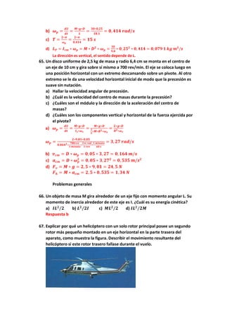 b) 𝝎𝒑 =
𝒅∅
𝒅𝒕
=
𝑴∗𝒈∗𝑫
𝑳
=
𝟑𝟎∗𝟎,𝟐𝟓
𝟏𝟖,𝟏
= 𝟎, 𝟒𝟏𝟒 𝒓𝒂𝒅/𝒔
c) 𝑻 =
𝟐∗𝝅
𝝎𝒑
=
𝟐∗𝝅
𝟎,𝟒𝟏𝟒
= 𝟏𝟓 𝒔
d) 𝑳𝑷 = 𝑰𝒄𝒎 ∗ 𝝎𝒑 = 𝑴 ∗ 𝑫𝟐
∗ 𝝎𝒑 =
𝟑𝟎
𝟗,𝟖
∗ 𝟎,𝟐𝟓𝟐
∗ 𝟎, 𝟒𝟏𝟒 = 𝟎,𝟎𝟕𝟗 𝟏 𝒌𝒈 𝒎𝟐
/𝒔
La dirección es vertical, el sentido depende de L.
65. Un disco uniforme de 2,5 kg de masa y radio 6,4 cm se monta en el centro de
un eje de 10 cm y gira sobre sí mismo a 700 rev/min. El eje se coloca luego en
una posición horizontal con un extremo descansando sobre un pivote. Al otro
extremo se le da una velocidad horizontal inicial de modo que la precesión es
suave sin nutación.
a) Hallar la velocidad angular de precesión.
b) ¿Cuál es la velocidad del centro de masas durante la precesión?
c) ¿Cuáles son el módulo y la dirección de la aceleración del centro de
masas?
d) ¿Cuáles son los componentes vertical y horizontal de la fuerza ejercida por
el pivote?
a) 𝝎𝒑 =
𝒅∅
𝒅𝒕
=
𝑴∗𝒈∗𝑫
𝑰𝒔∗𝝎𝒔
=
𝑴∗𝒈∗𝑫
𝟏
𝟐
∗𝑴∗𝑹𝟐∗𝝎𝒔
=
𝟐∗𝒈∗𝑫
𝑹𝟐∗𝝎𝒔
𝝎𝒑 =
𝟐∗𝟗,𝟖𝟏∗𝟎,𝟎𝟓
𝟎,𝟎𝟔𝟒𝟐∗
𝟕𝟎𝟎𝒓𝒆𝒗
𝟏 𝒎𝒊𝒏𝒖𝒕𝒐
∗
𝟐 𝝅 𝒓𝒂𝒅
𝟏 𝒓𝒆𝒗
∗
𝟏 𝒎𝒊𝒏𝒖𝒕𝒐
𝟔𝟎 𝒔
= 𝟑, 𝟐𝟕 𝒓𝒂𝒅/𝒔
b) 𝒗𝒄𝒎 = 𝑫 ∗ 𝝎𝒑 = 𝟎, 𝟎𝟓 ∗ 𝟑, 𝟐𝟕 = 𝟎, 𝟏𝟔𝟒 𝒎/𝒔
c) 𝒂𝒄𝒎 = 𝑫 ∗ 𝝎𝒑
𝟐
= 𝟎, 𝟎𝟓 ∗ 𝟑, 𝟐𝟕𝟐
= 𝟎, 𝟓𝟑𝟓 𝒎/𝒔𝟐
d) 𝑭𝒗 = 𝑴 ∗ 𝒈 = 𝟐, 𝟓 ∗ 𝟗, 𝟖𝟏 = 𝟐𝟒, 𝟓 𝑵
𝑭𝒉 = 𝑴 ∗ 𝒂𝒄𝒎 = 𝟐, 𝟓 ∗ 𝟎, 𝟓𝟑𝟓 = 𝟏, 𝟑𝟒 𝑵
Problemas generales
66. Un objeto de masa M gira alrededor de un eje fijo con momento angular L. Su
momento de inercia alrededor de este eje es I. ¿Cuál es su energía cinética?
a) 𝑰𝑳𝟐
/𝟐 b) 𝑳𝟐
/𝟐𝑰 c) 𝑴𝑳𝟐
/𝟐 d) 𝑰𝑳𝟐
/𝟐𝑴
Respuesta b
67. Explicar por qué un helicóptero con un solo rotor principal posee un segundo
rotor más pequeño montado en un eje horizontal en la parte trasera del
aparato, como muestra la figura. Describir el movimiento resultante del
helicóptero si este rotor trasero fallase durante el vuelo.
 