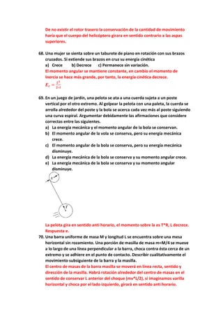 De no existir el rotor trasero la conservación de la cantidad de movimiento
haría que el cuerpo del helicóptero girara en sentido contrario a las aspas
superiores.
68. Una mujer se sienta sobre un taburete de piano en rotación con sus brazos
cruzados. Si extiende sus brazos en cruz su energía cinética
a) Crece b) Decrece c) Permanece sin variación.
El momento angular se mantiene constante, en cambio el momento de
Inercia se hace más grande, por tanto, la energía cinética decrece.
𝑬𝒄 =
𝑳𝟐
𝟐∗𝑰
69. En un juego de jardín, una pelota se ata a una cuerda sujeta a un poste
vertical por el otro extremo. Al golpear la pelota con una paleta, la cuerda se
arrolla alrededor del poste y la bola se acerca cada vez más al poste siguiendo
una curva espiral. Argumentar debidamente las afirmaciones que considere
correctas entre las siguientes.
a) La energía mecánica y el momento angular de la bola se conservan.
b) El momento angular de la vola se conserva, pero su energía mecánica
crece.
c) El momento angular de la bola se conserva, pero su energía mecánica
disminuye.
d) La energía mecánica de la bola se conserva y su momento angular crece.
e) La energía mecánica de la bola se conserva y su momento angular
disminuye.
La pelota gira en sentido anti horario, el momento sobre la es T*R, L decrece.
Respuesta e.
70. Una barra uniforme de masa M y longitud L se encuentra sobre una mesa
horizontal sin rozamiento. Una porción de masilla de masa m=M/4 se mueve
a lo largo de una línea perpendicular a la barra, choca contra ésta cerca de un
extremo y se adhiere en el punto de contacto. Describir cualitativamente el
movimiento subsiguiente de la barra y la masilla.
El centro de masas de la barra masilla se moverá en línea recta, sentido y
dirección de la masilla. Habrá rotación alrededor del centro de masas en el
sentido de conservar L anterior del choque (mv*L/2), si imaginamos varilla
horizontal y choca por el lado izquierdo, girará en sentido anti horario.
 