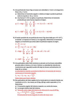 71. Una partícula de masa 3 kg se mueve con velocidad v= 3 m/s i a lo largo de la
línea z=0, y = 5,3 m.
a) Determinar el momento angular L relativo al origen cuando la partícula
está en el punto x= 12, y = 5,3 m.
b) Una fuerza F=-3 N i se aplica a la partícula. Determinar el momento
producido por estar fuerza respecto al origen.
a) 𝑳
⃗
⃗ = 𝒓
⃗ ⨂𝒑
⃗
⃗ = |
𝒊 𝒋 𝒌
⃗
⃗
𝟏𝟐 𝟓, 𝟑 𝟎
𝟗 𝟎 𝟎
| = −𝟗 ∗ 𝟓, 𝟑 ∗ 𝒌
⃗
⃗ = −𝟒𝟕, 𝟕 𝒌
⃗
⃗
b) 𝝉
⃗ = 𝒓
⃗ ⨂𝑭
⃗⃗ = |
𝒊 𝒋 𝒌
⃗
⃗
𝟏𝟐 𝟓, 𝟑 𝟎
−𝟑 𝟎 𝟎
| = 𝟑 ∗ 𝟓, 𝟑 ∗ 𝒌
⃗
⃗ = −𝟏𝟓, 𝟗 𝒌
⃗
⃗
72. El vector posición de una partícula de masa 3 kg viene dado por r=4 i +3 t2
j,
en donde r se expresa en metros y t en segundos. Determinar el momento
angular y el momento que actúa sobre la partícula respecto al origen.
𝒗
⃗
⃗ =
𝒅𝒓
⃗
𝒅𝒕
= 𝟔 ∗ 𝒕 𝒋
𝒂
⃗
⃗ =
𝒅𝒗
⃗
⃗
𝒅𝒕
= 𝟔 𝒋 ; 𝑭
⃗⃗ = 𝒎 ∗ 𝒂
⃗
⃗ = 𝟏𝟖 𝒋
𝑳
⃗
⃗ = 𝒓
⃗ ⨂𝒑
⃗
⃗ = |
𝒊 𝒋 𝒌
⃗
⃗
𝟒 𝟑 ∗ 𝒕𝟐
𝟎
𝟎 𝟏𝟖 ∗ 𝒕 𝟎
| = 𝟒 ∗ 𝟏𝟖 ∗ 𝒕 𝒌
⃗
⃗ = 𝟕𝟐 ∗ 𝒕 𝒌
⃗
⃗
𝝉
⃗ = 𝒓
⃗ ⨂𝑭
⃗⃗ = |
𝒊 𝒋 𝒌
⃗
⃗
𝟒 𝟑 ∗ 𝒕𝟐
𝟎
𝟎 𝟏𝟖 𝟎
| = 𝟕𝟐 𝒌
⃗
⃗
73. Una patinadora sobre hielo comienza su pirueta con los brazos extendidos
girando sobre sí misma a 1,5 rev/s. Estimar su velocidad de rotación (en
revoluciones por segundo) cuando ella baja los brazos verticalmente a lo
largo de su cuerpo.
La velocidad de rotación aumentará al disminuir el momento de inercia y
conservarse el momento angular.
𝑰𝒐 ∗ 𝝎𝒐 = 𝑰𝒇 ∗ 𝝎𝒇 ; 𝝎𝒇 =
𝑰𝒐∗𝝎𝒐
𝑰𝒇
Faltan datos para hacer cálculos.
74. Dos patinadores de hielo cogidos de las manos giran en conjunto dando una
revolución en 2,5 s. Sus masas son 55 kg y 85 kg y están separados 1,7 m.
Determinar
a) El momento angular del sistema respecto a su centro de masas.
b) La energía cinética total del sistema.
a) Tomando como origen del sistema de referencia la masa de 85 kg.
𝒙𝒄𝒎 =
𝒎𝟏∗𝒙𝟏+𝒎𝟐∗𝒙𝟐
𝑴
=
𝟓𝟓∗𝟏,𝟕
𝟓𝟓+𝟖𝟓
= 𝟎, 𝟔𝟔𝟖 𝒎
El momento de inercia respecto al centro de masas será:
 