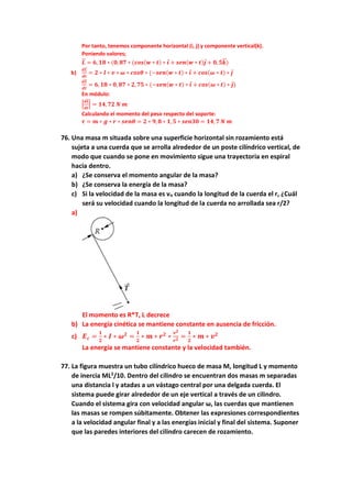 Por tanto, tenemos componente horizontal (i, j) y componente vertical(k).
Poniendo valores;
𝑳
⃗
⃗ = 𝟔, 𝟏𝟖 ∗ (𝟎, 𝟖𝟕 ∗ (𝒄𝒐𝒔(𝒘 ∗ 𝒕) ∗ 𝒊 + 𝒔𝒆𝒏(𝒘 ∗ 𝒕)𝒋 + 𝟎, 𝟓𝒌
⃗
⃗ )
b)
𝒅𝑳
⃗
⃗
𝒅𝒕
= 𝟐 ∗ 𝒍 ∗ 𝒗 ∗ 𝝎 ∗ 𝒄𝒐𝒔𝜽 ∗ (−𝒔𝒆𝒏(𝒘 ∗ 𝒕) ∗ 𝒊 + 𝒄𝒐𝒔(𝝎 ∗ 𝒕) ∗ 𝒋
𝒅𝑳
⃗
⃗
𝒅𝒕
= 𝟔, 𝟏𝟖 ∗ 𝟎, 𝟖𝟕 ∗ 𝟐, 𝟕𝟓 ∗ (−𝒔𝒆𝒏(𝒘 ∗ 𝒕) ∗ 𝒊 + 𝒄𝒐𝒔(𝝎 ∗ 𝒕) ∗ 𝒋)
En módulo:
|
𝒅𝑳
⃗
⃗
𝒅𝒕
| = 𝟏𝟒, 𝟕𝟐 𝑵 𝒎
Calculando el momento del peso respecto del soporte:
𝝉 = 𝒎 ∗ 𝒈 ∗ 𝒓 ∗ 𝒔𝒆𝒏𝜽 = 𝟐 ∗ 𝟗, 𝟖 ∗ 𝟏, 𝟓 ∗ 𝒔𝒆𝒏𝟑𝟎 = 𝟏𝟒, 𝟕 𝑵 𝒎
76. Una masa m situada sobre una superficie horizontal sin rozamiento está
sujeta a una cuerda que se arrolla alrededor de un poste cilíndrico vertical, de
modo que cuando se pone en movimiento sigue una trayectoria en espiral
hacia dentro.
a) ¿Se conserva el momento angular de la masa?
b) ¿Se conserva la energía de la masa?
c) Si la velocidad de la masa es vo cuando la longitud de la cuerda el r, ¿Cuál
será su velocidad cuando la longitud de la cuerda no arrollada sea r/2?
a)
El momento es R*T, L decrece
b) La energía cinética se mantiene constante en ausencia de fricción.
c) 𝑬𝒄 =
𝟏
𝟐
∗ 𝑰 ∗ 𝝎𝟐
=
𝟏
𝟐
∗ 𝒎 ∗ 𝒓𝟐
∗
𝒗𝟐
𝒓𝟐 =
𝟏
𝟐
∗ 𝒎 ∗ 𝒗𝟐
La energía se mantiene constante y la velocidad también.
77. La figura muestra un tubo cilíndrico hueco de masa M, longitud L y momento
de inercia ML2
/10. Dentro del cilindro se encuentran dos masas m separadas
una distancia l y atadas a un vástago central por una delgada cuerda. El
sistema puede girar alrededor de un eje vertical a través de un cilindro.
Cuando el sistema gira con velocidad angular ω, las cuerdas que mantienen
las masas se rompen súbitamente. Obtener las expresiones correspondientes
a la velocidad angular final y a las energías inicial y final del sistema. Suponer
que las paredes interiores del cilindro carecen de rozamiento.
 