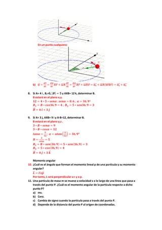 En un punto cualquiera:
b) 𝒂
⃗
⃗ =
𝒅𝒗
⃗
⃗
𝒅𝒕
=
𝒅𝝎
⃗⃗⃗
𝒅𝒓
𝑿𝒓
⃗ + 𝝎
⃗⃗⃗ 𝑿
𝒅𝒓
⃗
𝒅𝒕
=
𝒅𝝎
⃗⃗⃗
𝒅𝒓
𝑿𝒓
⃗ + 𝝎
⃗⃗⃗ 𝑿𝒗
⃗
⃗ = 𝒂𝒕
⃗⃗⃗⃗ + 𝝎
⃗⃗⃗ 𝑿(𝒘
⃗⃗⃗ 𝑿𝒓
⃗ ) = 𝒂𝒕
⃗⃗⃗⃗ + 𝒂𝒄
⃗⃗⃗⃗
8. Si A= 4 i , Bz=0, |𝑩| = 𝟓 y AXB= 12 k, determinar B.
B estará en el plano x,y.
𝟏𝟐 = 𝟒 ∗ 𝟓 ∗ 𝒔𝒆𝒏𝜶 ; 𝒔𝒆𝒏𝜶 = 𝟎, 𝟔 ; 𝜶 = 𝟑𝟔,𝟗º
𝑩𝒙 = 𝑩 ∗ 𝒄𝒐𝒔𝟑𝟔,𝟗 = 𝟒 ; 𝑩𝒚 = 𝟓 ∗ 𝒔𝒆𝒏𝟑𝟔,𝟗 = 𝟑
𝑩
⃗⃗ = 𝟒 𝒊 + 𝟑 𝒋
9. Si A= 3 j, AXB= 9 i y A·B=12, determinar B.
B estará en el plano y,z .
𝟑 ∗ 𝑩 ∗ 𝒔𝒆𝒏𝜶 = 𝟗
𝟑 ∗ 𝑩 ∗ 𝒄𝒐𝒔𝜶 = 𝟏𝟐
𝒕𝒂𝒏𝜶 =
𝟗
𝟏𝟐
; 𝜶 = 𝒂𝒕𝒂𝒏(
𝟗
𝟏𝟐
) = 𝟑𝟔,𝟗𝒐
𝑩 =
𝟑
𝒔𝒆𝒏𝜶
= 𝟓
𝑩𝒛 = 𝑩 ∗ 𝒔𝒆𝒏(𝟑𝟔,𝟗) = 𝟓 ∗ 𝒔𝒆𝒏(𝟑𝟔,𝟗) = 𝟑
𝑩𝒚 = 𝟓 ∗ 𝒄𝒐𝒔(𝟑𝟔,𝟗) = 𝟒
𝑩
⃗⃗ = 𝟒 𝒋 + 𝟑 𝒌
⃗
⃗
Momento angular
10. ¿Cuál es el ángulo que forman el momento lineal p de una partícula y su momento
angular?
𝑳
⃗
⃗ = 𝒓
⃗ 𝒙𝒑
⃗
⃗
Por tanto, L será perpendicular a r y a p.
11. Una partícula de masa m se mueve a velocidad v a lo largo de una línea que pasa a
través del punto P. ¿Cuál es el momento angular de la partícula respecto a dicho
punto P?
a) mv.
b) Cero.
c) Cambia de signo cuando la partícula pasa a través del punto P.
d) Depende de la distancia del punto P al origen de coordenadas.
 