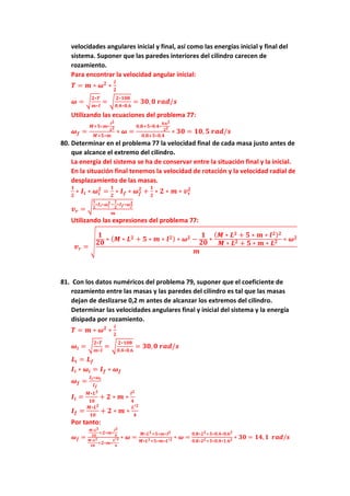 velocidades angulares inicial y final, así como las energías inicial y final del
sistema. Suponer que las paredes interiores del cilindro carecen de
rozamiento.
Para encontrar la velocidad angular inicial:
𝑻 = 𝒎 ∗ 𝝎𝟐
∗
𝒍
𝟐
𝝎 = √
𝟐∗𝑻
𝒎∗𝒍
= √
𝟐∗𝟏𝟎𝟖
𝟎,𝟒∗𝟎,𝟔
= 𝟑𝟎, 𝟎 𝒓𝒂𝒅/𝒔
Utilizando las ecuaciones del problema 77:
𝝎𝒇 =
𝑴+𝟓∗𝒎∗
𝒍𝟐
𝑳𝟐
𝑴+𝟓∗𝒎
∗ 𝝎 =
𝟎,𝟖+𝟓∗𝟎,𝟒∗
𝟎,𝟔𝟐
𝟐𝟐
𝟎,𝟖+𝟓∗𝟎,𝟒
∗ 𝟑𝟎 = 𝟏𝟎, 𝟓 𝒓𝒂𝒅/𝒔
80. Determinar en el problema 77 la velocidad final de cada masa justo antes de
que alcance el extremo del cilindro.
La energía del sistema se ha de conservar entre la situación final y la inicial.
En la situación final tenemos la velocidad de rotación y la velocidad radial de
desplazamiento de las masas.
𝟏
𝟐
∗ 𝑰𝒊 ∗ 𝝎𝒊
𝟐
=
𝟏
𝟐
∗ 𝑰𝒇 ∗ 𝝎𝒇
𝟐
+
𝟏
𝟐
∗ 𝟐 ∗ 𝒎 ∗ 𝒗𝒓
𝟐
𝒗𝒓 = √
𝟏
𝟐
∗𝑰𝒊∗𝝎𝒊
𝟐−
𝟏
𝟐
∗𝑰𝒇∗𝝎𝒇
𝟐
𝒎
Utilizando las expresiones del problema 77:
𝒗𝒓 =
√
𝟏
𝟐𝟎
∗ (𝑴 ∗ 𝑳𝟐 + 𝟓 ∗ 𝒎 ∗ 𝒍𝟐) ∗ 𝝎𝟐 −
𝟏
𝟐𝟎
∗
(𝑴 ∗ 𝑳𝟐 + 𝟓 ∗ 𝒎 ∗ 𝒍𝟐)𝟐
𝑴 ∗ 𝑳𝟐 + 𝟓 ∗ 𝒎 ∗ 𝑳𝟐 ∗ 𝝎𝟐
𝒎
81. Con los datos numéricos del problema 79, suponer que el coeficiente de
rozamiento entre las masas y las paredes del cilindro es tal que las masas
dejan de deslizarse 0,2 m antes de alcanzar los extremos del cilindro.
Determinar las velocidades angulares final y inicial del sistema y la energía
disipada por rozamiento.
𝑻 = 𝒎 ∗ 𝝎𝟐
∗
𝒍
𝟐
𝝎𝒊 = √
𝟐∗𝑻
𝒎∗𝒍
= √
𝟐∗𝟏𝟎𝟖
𝟎,𝟒∗𝟎,𝟔
= 𝟑𝟎, 𝟎 𝒓𝒂𝒅/𝒔
𝑳𝒊 = 𝑳𝒇
𝑰𝒊 ∗ 𝝎𝒊 = 𝑰𝒇 ∗ 𝝎𝒇
𝝎𝒇 =
𝑰𝒊∗𝝎𝒊
𝑰𝒇
𝑰𝒊 =
𝑴∗𝑳𝟐
𝟏𝟎
+ 𝟐 ∗ 𝒎 ∗
𝒍𝟐
𝟒
𝑰𝒇 =
𝑴∗𝑳𝟐
𝟏𝟎
+ 𝟐 ∗ 𝒎 ∗
𝑳′𝟐
𝟒
Por tanto:
𝝎𝒇 =
𝑴∗𝑳𝟐
𝟏𝟎
+𝟐∗𝒎∗
𝒍𝟐
𝟒
𝑴∗𝑳𝟐
𝟏𝟎
+𝟐∗𝒎∗
𝑳′𝟐
𝟒
∗ 𝝎 =
𝑴∗𝑳𝟐+𝟓∗𝒎∗𝒍𝟐
𝑴∗𝑳𝟐+𝟓∗𝒎∗𝑳′𝟐 ∗ 𝝎 =
𝟎,𝟖∗𝟐𝟐+𝟓∗𝟎,𝟒∗𝟎,𝟔𝟐
𝟎,𝟖∗𝟐𝟐+𝟓∗𝟎,𝟒∗𝟏,𝟔𝟐 ∗ 𝟑𝟎 = 𝟏𝟒,𝟏 𝒓𝒂𝒅/𝒔
 