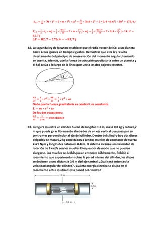 𝑬𝒄,𝒊 =
𝟏
𝟐𝟎
∗ (𝑴 ∗ 𝑳𝟐
+ 𝟓 ∗ 𝒎 ∗ 𝒍𝟐) ∗ 𝝎𝟐
=
𝟏
𝟐𝟎
∗ (𝟎, 𝟖 ∗ 𝟐𝟐
+ 𝟓 ∗ 𝟎, 𝟒 ∗ 𝟎, 𝟔𝟐) ∗ 𝟑𝟎𝟐
= 𝟏𝟕𝟔, 𝟒 𝑱
𝑬𝒄,𝒇 =
𝟏
𝟐
∗ 𝑰𝒇 ∗ 𝝎𝒇
𝟐
=
𝟏
𝟐
∗ (
𝑴∗𝑳𝟐
𝟏𝟎
+ 𝟐 ∗ 𝒎 ∗
𝑳′𝟐
𝟒
) ∗ 𝝎𝒇
𝟐
=
𝟏
𝟐
∗ (
𝟎,𝟖∗𝟐𝟐
𝟏𝟎
+ 𝟐 ∗ 𝟎, 𝟒 ∗
𝟏,𝟔𝟐
𝟒
) ∗ 𝟏𝟒, 𝟏𝟐
=
𝟖𝟐, 𝟕 𝑱
∆𝑬 = 𝟖𝟐, 𝟕 − 𝟏𝟕𝟔, 𝟒 = −𝟗𝟑, 𝟕 𝑱
82. La segunda ley de Newton establece que el radio vector del Sol a un planeta
barre áreas iguales en tiempos iguales. Demostrar que esta ley resulta
directamente del principio de conservación del momento angular, teniendo
en cuenta, además, que la fuerza de atracción gravitatoria entre un planeta y
el Sol actúa a lo largo de la línea que une a los dos objetos celestes.
𝒅𝑨
𝒅𝒕
=
𝟏
𝟐
∗ 𝒓𝟐
∗
𝒅𝜽
𝒅𝒕
=
𝟏
𝟐
∗ 𝒓𝟐
∗ 𝝎
Dado que la fuerza gravitatoria es central L es constante.
𝑳 = 𝒎 ∗ 𝒓𝟐
∗ 𝝎
De las dos ecuaciones:
𝒅𝑨
𝒅𝒕
=
𝑳
𝟐∗𝒎
= 𝒄𝒐𝒏𝒔𝒕𝒂𝒏𝒕𝒆
83. La figura muestra un cilindro hueco de longitud 1,8 m, masa 0,8 kg y radio 0,2
m que puede girar libremente alrededor de un eje vertical que pasa por su
centro y es perpendicular al eje del cilindro. Dentro del cilindro hay dos discos
delgados de masa 0,2 kg conectados a sendos muelles de constante de fuerza
k=25 N/m y longitudes naturales 0,4 m. El sistema alcanza una velocidad de
rotación de 8 rad/s con los muelles bloqueados de modo que no pueden
alargarse. Los muelles se desbloquean entonces súbitamente. Debido al
rozamiento que experimentan sobre la pared interna del cilindro, los discos
se detienen a una distancia 0,6 m del eje central. ¿Cuál será entonces la
velocidad angular del cilindro? ¿Cuánta energía cinética se disipa en el
rozamiento entre los discos y la pared del cilindro?
 