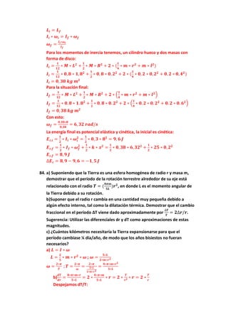 𝑳𝒊 = 𝑳𝒇
𝑰𝒊 ∗ 𝝎𝒊 = 𝑰𝒇 ∗ 𝝎𝒇
𝝎𝒇 =
𝑰𝒊∗𝝎𝒊
𝑰𝒇
Para los momentos de inercia tenemos, un cilindro hueco y dos masas con
forma de disco:
𝑰𝒊 =
𝟏
𝟏𝟐
∗ 𝑴 ∗ 𝑳𝟐
+
𝟏
𝟐
∗ 𝑴 ∗ 𝑹𝟐
+ 𝟐 ∗ (
𝟏
𝟒
∗ 𝒎 ∗ 𝒓𝟐
+ 𝒎 ∗ 𝒍𝟐
)
𝑰𝒊 =
𝟏
𝟏𝟐
∗ 𝟎, 𝟖 ∗ 𝟏, 𝟖𝟐
+
𝟏
𝟐
∗ 𝟎, 𝟖 ∗ 𝟎, 𝟐𝟐
+ 𝟐 ∗ (
𝟏
𝟒
∗ 𝟎, 𝟐 ∗ 𝟎, 𝟐𝟐
+ 𝟎, 𝟐 ∗ 𝟎, 𝟒𝟐
)
𝑰𝒊 = 𝟎, 𝟑𝟎 𝒌𝒈 𝒎𝟐
Para la situación final:
𝑰𝒇 =
𝟏
𝟏𝟐
∗ 𝑴 ∗ 𝑳𝟐
+
𝟏
𝟐
∗ 𝑴 ∗ 𝑹𝟐
+ 𝟐 ∗ (
𝟏
𝟒
∗ 𝒎 ∗ 𝒓𝟐
+ 𝒎 ∗ 𝒍𝟐
)
𝑰𝒇 =
𝟏
𝟏𝟐
∗ 𝟎. 𝟖 ∗ 𝟏. 𝟖𝟐
+
𝟏
𝟐
∗ 𝟎. 𝟖 ∗ 𝟎. 𝟐𝟐
+ 𝟐 ∗ (
𝟏
𝟒
∗ 𝟎. 𝟐 ∗ 𝟎. 𝟐𝟐
+ 𝟎. 𝟐 ∗ 𝟎. 𝟔𝟐
)
𝑰𝒇 = 𝟎, 𝟑𝟖 𝒌𝒈 𝒎𝟐
Con esto:
𝝎𝒇 =
𝟎,𝟑𝟎∗𝟖
𝟎,𝟑𝟖
= 𝟔, 𝟑𝟐 𝒓𝒂𝒅/𝒔
La energía final es potencial elástica y cinética, la inicial es cinética:
𝑬𝒄,𝒊 =
𝟏
𝟐
∗ 𝑰𝒊 ∗ 𝝎𝒊
𝟐
=
𝟏
𝟐
∗ 𝟎, 𝟑 ∗ 𝟖𝟐
= 𝟗, 𝟔 𝑱
𝑬𝒄,𝒇 =
𝟏
𝟐
∗ 𝑰𝒇 ∗ 𝝎𝒇
𝟐
+
𝟏
𝟐
∗ 𝒌 ∗ 𝒙𝟐
=
𝟏
𝟐
∗ 𝟎, 𝟑𝟖 ∗ 𝟔, 𝟑𝟐𝟐
+
𝟏
𝟐
∗ 𝟐𝟓 ∗ 𝟎, 𝟐𝟐
𝑬𝒄,𝒇 = 𝟖, 𝟗 𝑱
∆𝑬𝒄 = 𝟖, 𝟗 − 𝟗, 𝟔 = −𝟏, 𝟓 𝑱
84. a) Suponiendo que la Tierra es una esfera homogénea de radio r y masa m,
demostrar que el período de la rotación terrestre alrededor de su eje está
relacionado con el radio 𝑻 = (
𝟒𝝅𝒎
𝟓𝑳
)𝒓𝟐
, en donde L es el momento angular de
la Tierra debido a su rotación.
b)Suponer que el radio r cambia en una cantidad muy pequeña debido a
algún efecto interno, tal como la dilatación térmica. Demostrar que el cambio
fraccional en el período ∆T viene dado aproximadamente por
∆𝑻
𝑻
= 𝟐∆𝒓/𝒓.
Sugerencia: Utilizar las diferenciales dr y dT como aproximaciones de estas
magnitudes.
c) ¿Cuántos kilómetros necesitaría la Tierra expansionarse para que el
período cambiase ¼ día/año, de modo que los años bisiestos no fueran
necesarios?
a) 𝑳 = 𝑰 ∗ 𝝎
𝑳 =
𝟐
𝟓
∗ 𝒎 ∗ 𝒓𝟐
∗ 𝝎 ; 𝝎 =
𝟓∗𝑳
𝟐∗𝒎∗𝒓𝟐
𝝎 =
𝟐∗𝝅
𝑻
; 𝑻 =
𝟐∗𝝅
𝝎
=
𝟐∗𝝅
𝟓∗𝑳
𝟐∗𝒎∗𝒓𝟐
=
𝟒∗𝝅∗𝒎∗𝒓𝟐
𝟓∗𝑳
b)
𝒅𝑻
𝒅𝒓
=
𝟖∗𝝅∗𝒎∗𝒓
𝟓∗𝑳
= 𝟐 ∗
𝟒∗𝝅∗𝒎
𝟓∗𝑳
∗ 𝒓 = 𝟐 ∗
𝑻
𝒓𝟐 ∗ 𝒓 = 𝟐 ∗
𝑻
𝒓
Despejamos dT/T:
 
