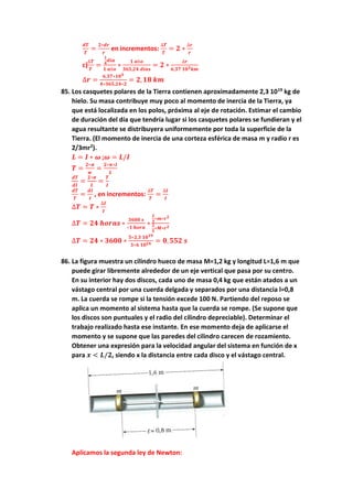 𝒅𝑻
𝑻
=
𝟐∗𝒅𝒓
𝒓
en incrementos:
∆𝑻
𝑻
= 𝟐 ∗
∆𝒓
𝒓
c)
∆𝑻
𝑻
=
𝟏
𝟒
𝒅𝒊𝒂
𝟏 𝒂ñ𝒐
∗
𝟏 𝒂ñ𝒐
𝟑𝟔𝟓,𝟐𝟒 𝒅𝒊𝒂𝒔
= 𝟐 ∗
∆𝒓
𝟔,𝟑𝟕 𝟏𝟎𝟑𝒌𝒎
∆𝒓 =
𝟔,𝟑𝟕∗𝟏𝟎𝟑
𝟒∗𝟑𝟔𝟓,𝟐𝟒∗𝟐
= 𝟐, 𝟏𝟖 𝒌𝒎
85. Los casquetes polares de la Tierra contienen aproximadamente 2,3 1019
kg de
hielo. Su masa contribuye muy poco al momento de inercia de la Tierra, ya
que está localizada en los polos, próxima al eje de rotación. Estimar el cambio
de duración del día que tendría lugar si los casquetes polares se fundieran y el
agua resultante se distribuyera uniformemente por toda la superficie de la
Tierra. (El momento de inercia de una corteza esférica de masa m y radio r es
2/3mr2
).
𝑳 = 𝑰 ∗ 𝝎 ;𝝎 = 𝑳/𝑰
𝑻 =
𝟐∗𝝅
𝒘
=
𝟐∗𝝅∗𝑰
𝑳
𝒅𝑻
𝒅𝑰
=
𝟐∗𝝅
𝑳
=
𝑻
𝑰
𝒅𝑻
𝑻
=
𝒅𝑰
𝑰
, en incrementos:
∆𝑻
𝑻
=
∆𝑰
𝑰
∆𝑻 = 𝑻 ∗
∆𝑰
𝑰
∆𝑻 = 𝟐𝟒 𝒉𝒐𝒓𝒂𝒔 ∗
𝟑𝟔𝟎𝟎 𝒔
∗𝟏 𝒉𝒐𝒓𝒂
∗
𝟐
𝟑
∗𝒎∗𝒓𝟐
𝟐
𝟓
∗𝑴∗𝒓𝟐
∆𝑻 = 𝟐𝟒 ∗ 𝟑𝟔𝟎𝟎 ∗
𝟓∗𝟐,𝟑 𝟏𝟎𝟏𝟗
𝟑∗𝟔 𝟏𝟎𝟐𝟒 = 𝟎, 𝟓𝟓𝟐 𝒔
86. La figura muestra un cilindro hueco de masa M=1,2 kg y longitud L=1,6 m que
puede girar libremente alrededor de un eje vertical que pasa por su centro.
En su interior hay dos discos, cada uno de masa 0,4 kg que están atados a un
vástago central por una cuerda delgada y separados por una distancia l=0,8
m. La cuerda se rompe si la tensión excede 100 N. Partiendo del reposo se
aplica un momento al sistema hasta que la cuerda se rompe. (Se supone que
los discos son puntuales y el radio del cilindro depreciable). Determinar el
trabajo realizado hasta ese instante. En ese momento deja de aplicarse el
momento y se supone que las paredes del cilindro carecen de rozamiento.
Obtener una expresión para la velocidad angular del sistema en función de x
para 𝒙 < 𝑳/𝟐, siendo x la distancia entre cada disco y el vástago central.
Aplicamos la segunda ley de Newton:
 