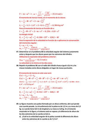 𝑻 = 𝒎 ∗ 𝝎𝟐
∗ 𝒓 ; 𝝎 = √
𝑻
𝒎∗𝒓
= √
𝟏𝟎𝟎
𝟎,𝟒∗𝟎,𝟒
= 𝟐𝟓, 𝟎 𝒓𝒂𝒅/𝒔
El momento de inercia inicial, en el momento de la rotura:
𝑰𝒊 =
𝟏
𝟏𝟐
∗ 𝑴 ∗ 𝑳𝟐
+ 𝟐 ∗ 𝒎 ∗ (
𝒍
𝟐
)
𝟐
𝑰𝒊 =
𝟏
𝟏𝟐
∗ 𝟏, 𝟐 ∗ 𝟏, 𝟔𝟐
+ 𝟐 ∗ 𝟎, 𝟒 ∗ (
𝟎,𝟖
𝟐
)
𝟐
= 𝟎, 𝟑𝟖𝟒 𝒌𝒈 𝒎𝟐
Para el momento de inercia en función de x:
𝑰 =
𝟏
𝟏𝟐
∗ 𝑴 ∗ 𝑳𝟐
+ 𝟐 ∗ 𝒎 ∗ 𝒙𝟐
= 𝟎, 𝟐𝟓𝟔 + 𝟎, 𝟖 ∗ 𝒙𝟐
La energía inicial:
𝑬𝒄 =
𝟏
𝟐
∗ 𝑰𝒊 ∗ 𝝎𝒊
𝟐
=
𝟏
𝟐
∗ 𝟎, 𝟑𝟖𝟒 ∗ 𝟐𝟓𝟐
= 𝟏𝟐𝟎 𝑱 = 𝑾
Para la expresión de la velocidad en función de x aplicamos la conservación
del momento angular:
𝑰𝒊 ∗ 𝝎𝒊 = 𝑰𝒙 ∗ 𝝎𝒙
𝝎𝒙 =
𝑰𝒊∗𝝎𝒊
𝑰𝒙
=
𝟎.𝟑𝟖𝟒∗𝟐𝟓
𝟎,𝟐𝟓𝟔+𝟎,𝟖∗𝒙𝟐 =
𝟗,𝟔
𝟎,𝟐𝟓𝟔+𝟎,𝟖∗𝒙𝟐
87. Determinar en el problema 86 la velocidad angular del sistema justamente
antes y después que los discos pasen por los extremos del cilindro.
Utilizamos la expresión del problema anterior:
𝝎𝟎,𝟖 =
𝟗,𝟔
𝟎,𝟐𝟓𝟔∗𝟎,𝟖∗𝟎,𝟖𝟐 = 𝟏𝟐, 𝟓 𝒓𝒂𝒅/𝒔
La velocidad es la misma en los dos casos.
88. Repetir el problema 86 con el radio del cilindro hueco igual a 0,4 m y las
masas tratadas como discos delgados en lugar de masas puntuales.
El momento de inercia en este caso será:
𝑰(𝒙) = 𝑰𝒄𝒊𝒍 + 𝟐 ∗ 𝑰𝒎
𝑰(𝒙) =
𝟏
𝟏𝟐
∗ 𝑴 ∗ 𝑳𝟐
+
𝟏
𝟐
∗ 𝑴 ∗ 𝑹𝟐
+ 𝟐 ∗ (
𝟏
𝟒
∗ 𝒎 ∗ 𝑹𝟐
+ 𝒎 ∗ 𝒙𝟐
)
𝑰(𝟎, 𝟒) =
𝟏
𝟏𝟐
∗ 𝟏, 𝟐 ∗ 𝟏. 𝟔𝟐
+
𝟏
𝟐
∗ 𝟏, 𝟐 ∗ 𝟎, 𝟒𝟐
+ 𝟐 ∗ 𝟎, 𝟒 ∗ (
𝟏
𝟒
∗ 𝟎, 𝟒𝟐
+ 𝟎, 𝟒𝟐) = 𝟎, 𝟑𝟖𝟒 + 𝟎, 𝟖 ∗
𝟎, 𝟒𝟐
= 𝟎, 𝟓𝟏𝟐 𝒌𝒈 𝒎𝟐
𝑻 = 𝒎 ∗ 𝝎𝟐
∗ 𝒓 ; 𝝎 = √
𝑻
𝒎∗𝒓
= √
𝟏𝟎𝟎
𝟎,𝟒∗𝟎,𝟒
= 𝟐𝟓, 𝟎 𝒓𝒂𝒅/𝒔
𝑬𝒄 =
𝟏
𝟐
∗ 𝑰𝒊 ∗ 𝝎𝒊
𝟐
=
𝟏
𝟐
∗ 𝟎, 𝟓𝟏𝟐 ∗ 𝟐𝟓𝟐
= 𝟏𝟔𝟎 𝑱 = 𝑾
𝑰𝒊 ∗ 𝝎𝒊 = 𝑰𝒙 ∗ 𝝎𝒙
𝝎𝒙 =
𝑰𝒊∗𝝎𝒊
𝑰𝒙
=
𝟎.𝟓𝟏𝟐∗𝟐𝟓
𝟎,𝟑𝟖𝟒+𝟎,𝟖∗𝒙𝟐 =
𝟏𝟐,𝟖
𝟎,𝟑𝟖𝟒+𝟎,𝟖∗𝒙𝟐
89. La figura muestra una polea formada por un disco uniforme, del cual pende
una cuerda pesada. La circunferencia de la polea es de 1,2 m y su masa de 2,2
kg. La cuerda tiene 8,0 m de longitud y su masa es 4,8 kg. En el instante
mostrado en la figura, el sistema está en reposo y la diferencia de altura de
los dos extremos de la cuerda es 0,6 m.
a) ¿Cuál es la velocidad angular de la polea cuando la diferencia de altura
entre los extremos de la cuerda es de 7,2 m?
 