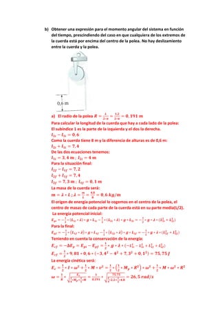 b) Obtener una expresión para el momento angular del sistema en función
del tiempo, prescindiendo del caso en que cualquiera de los extremos de
la cuerda está por encima del centro de la polea. No hay deslizamiento
entre la cuerda y la polea.
a) El radio de la polea 𝑹 =
𝑳
𝟐∗𝝅
=
𝟏,𝟐
𝟐∗𝝅
= 𝟎, 𝟏𝟗𝟏 𝒎
Para calcular la longitud de la cuerda que hay a cada lado de la polea:
El subíndice 1 es la parte de la izquierda y el dos la derecha.
𝒍𝟐𝒊 − 𝒍𝟏𝒊 = 𝟎, 𝟔
Como la cuerda tiene 8 m y la diferencia de alturas es de 0,6 m:
𝒍𝟐𝒊 + 𝒍𝟏𝒊 = 𝟕, 𝟒
De las dos ecuaciones tenemos:
𝒍𝟏𝒊 = 𝟑, 𝟒 𝒎 ; 𝒍𝟐𝒊 = 𝟒 𝒎
Para la situación final:
𝒍𝟐𝒇 − 𝒍𝟏𝒇 = 𝟕, 𝟐
𝒍𝟐𝒇 + 𝒍𝟏𝒇 = 𝟕, 𝟒
𝒍𝟐𝒇 = 𝟕, 𝟑 𝒎 ; 𝒍𝟏𝒇 = 𝟎, 𝟏 𝒎
La masa de la cuerda será:
𝒎 = 𝝀 ∗ 𝑳 ; 𝝀 =
𝒎
𝑳
=
𝟒,𝟖
𝟖
= 𝟎, 𝟔 𝒌𝒈/𝒎
El origen de energía potencial lo cogemos en el centro de la polea, el
centro de masas de cada parte de la cuerda está en su parte media(L/2).
La energía potencial inicial:
𝑬𝒑𝒊 = −
𝟏
𝟐
∗ (𝑳𝟏𝒊 ∗ 𝝀) ∗ 𝒈 ∗ 𝑳𝟏𝒊 −
𝟏
𝟐
∗ (𝑳𝟐𝒊 ∗ 𝝀) ∗ 𝒈 ∗ 𝑳𝟐𝒊 = −
𝟏
𝟐
∗ 𝒈 ∗ 𝝀 ∗ (𝑳𝟏𝒊
𝟐
+ 𝑳𝟐𝒊
𝟐
)
Para la final:
𝑬𝒑𝒇 = −
𝟏
𝟐
∗ (𝑳𝟏𝒇 ∗ 𝝀) ∗ 𝒈 ∗ 𝑳𝟏𝒇 −
𝟏
𝟐
∗ (𝑳𝟐𝒇 ∗ 𝝀) ∗ 𝒈 ∗ 𝑳𝟐𝒇 = −
𝟏
𝟐
∗ 𝒈 ∗ 𝝀 ∗ (𝑳𝟏𝒇
𝟐
+ 𝑳𝟐𝒇
𝟐
)
Teniendo en cuenta la conservación de la energía:
𝑬𝒄𝒇 = −𝚫𝑬𝒑 = 𝑬𝒑𝒊 − 𝑬𝒑𝒇 =
𝟏
𝟐
∗ 𝒈 ∗ 𝝀 ∗ (−𝑳𝟏𝒊
𝟐
− 𝑳𝟐𝒊
𝟐
+ 𝑳𝟏𝒇
𝟐
+ 𝑳𝟐𝒇
𝟐
)
𝑬𝒄𝒇 =
𝟏
𝟐
∗ 𝟗, 𝟖𝟏 ∗ 𝟎, 𝟔 ∗ (−𝟑, 𝟒𝟐
− 𝟒𝟐
+ 𝟕, 𝟑𝟐
+ 𝟎, 𝟏𝟐) = 𝟕𝟓, 𝟕𝟓 𝑱
La energía cinética será:
𝑬𝒄 =
𝟏
𝟐
∗ 𝑰 ∗ 𝝎𝟐
+
𝟏
𝟐
∗ 𝑴 ∗ 𝒗𝟐
=
𝟏
𝟐
∗ (
𝟏
𝟐
∗ 𝑴𝒑 ∗ 𝑹𝟐
) ∗ 𝝎𝟐
+
𝟏
𝟐
∗ 𝑴 ∗ 𝝎𝟐
∗ 𝑹𝟐
𝝎 =
𝟏
𝑹
∗ √
𝑬𝒄
𝟏
𝟒
∗𝑴𝒑+
𝟏
𝟐
∗𝑴
=
𝟏
𝟎,𝟏𝟗𝟏
∗ √
𝟕𝟓,𝟕𝟓
𝟏
𝟒
∗𝟐,𝟐+
𝟏
𝟐
∗𝟒,𝟖
= 𝟐𝟔, 𝟓 𝒓𝒂𝒅/𝒔
 