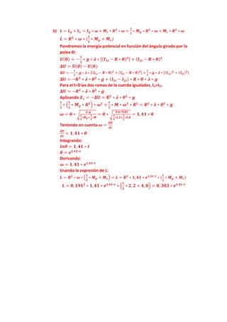 b) 𝑳 = 𝑳𝒑 + 𝑳𝒄 = 𝑰𝒑 ∗ 𝝎 + 𝑴𝒄 ∗ 𝑹𝟐
∗ 𝝎 =
𝟏
𝟐
∗ 𝑴𝒑 ∗ 𝑹𝟐
∗ 𝝎 + 𝑴𝒄 ∗ 𝑹𝟐
∗ 𝝎
𝑳 = 𝑹𝟐
∗ 𝝎 ∗ (
𝟏
𝟐
∗ 𝑴𝒑 + 𝑴𝒄)
Pondremos la energía potencial en función del ángulo girado por la
polea ϴ:
𝑼(𝜽) = −
𝟏
𝟐
∗ 𝒈 ∗ 𝝀 ∗ [(𝒍𝟏𝒊 − 𝑹 ∗ 𝜽)𝟐] + (𝒍𝟐𝒊 − 𝑹 ∗ 𝜽)𝟐
𝚫𝑼 = 𝑼(𝜽) − 𝑼(𝟎)
𝚫𝑼 = −
𝟏
𝟐
∗ 𝒈 ∗ 𝝀 ∗ [(𝒍𝟏𝒊 − 𝑹 ∗ 𝜽)𝟐
+ (𝒍𝟐𝒊 − 𝑹 ∗ 𝜽)𝟐] +
𝟏
𝟐
∗ 𝒈 ∗ 𝝀 ∗ [(𝒍𝟏𝒊)𝟐
+ (𝒍𝟐𝒊)𝟐]
𝚫𝐔 = −𝑹𝟐
∗ 𝝀 ∗ 𝜽𝟐
∗ 𝒈 + (𝒍𝟏𝒊 − 𝒍𝟐𝒊) ∗ 𝑹 ∗ 𝜽 ∗ 𝝀 ∗ 𝒈
Para el t=0 las dos ramas de la cuerda igualadas, l1i=l2i.
𝚫𝑼 = −𝑹𝟐
∗ 𝝀 ∗ 𝜽𝟐
∗ 𝒈
Aplicando 𝑬𝒄 = −𝚫𝐔 = 𝑹𝟐
∗ 𝝀 ∗ 𝜽𝟐
∗ 𝒈
𝟏
𝟐
∗ (
𝟏
𝟐
∗ 𝑴𝒑 ∗ 𝑹𝟐
) ∗ 𝝎𝟐
+
𝟏
𝟐
∗ 𝑴 ∗ 𝝎𝟐
∗ 𝑹𝟐
= 𝑹𝟐
∗ 𝝀 ∗ 𝜽𝟐
∗ 𝒈
𝝎 = 𝜽 ∗ √
𝝀∗𝒈
𝟏
𝟒
∗𝑴𝒑+
𝟏
𝟐
∗𝑴
= 𝜽 ∗ √
𝟎.𝟔∗𝟗.𝟖𝟏
𝟏
𝟒
∗𝟐,𝟐+
𝟏
𝟐
∗𝟒,𝟖
= 𝟏, 𝟒𝟏 ∗ 𝜽
Teniendo en cuenta 𝝎 =
𝒅𝜽
𝒅𝒕
𝒅𝜽
𝒅𝒕
= 𝟏, 𝟒𝟏 ∗ 𝜽
Integrando:
𝒍𝒏𝜽 = 𝟏, 𝟒𝟏 ∗ 𝒕
𝜽 = 𝒆𝟏,𝟒𝟏∗𝒕
Derivando:
𝝎 = 𝟏, 𝟒𝟏 ∗ 𝒆𝟏,𝟒𝟏∗𝒕
Usando la expresión de L:
𝑳 = 𝑹𝟐
∗ 𝝎 ∗ (
𝟏
𝟐
∗ 𝑴𝒑 + 𝑴𝒄) = 𝑳 = 𝑹𝟐
∗ 𝟏,𝟒𝟏 ∗ 𝒆𝟏,𝟒𝟏∗𝒕
∗ (
𝟏
𝟐
∗ 𝑴𝒑 + 𝑴𝒄)
𝑳 = 𝟎, 𝟏𝟗𝟏𝟐
∗ 𝟏, 𝟒𝟏 ∗ 𝒆𝟏,𝟒𝟏∗𝒕
∗ (
𝟏
𝟐
∗ 𝟐, 𝟐 + 𝟒, 𝟖) = 𝟎, 𝟑𝟎𝟑 ∗ 𝒆𝟏,𝟒𝟏∗𝒕
 