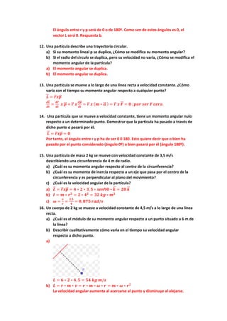 El ángulo entre r y p será de 0 o de 180º. Como sen de estos ángulos es 0, el
vector L será 0. Respuesta b.
12. Una partícula describe una trayectoria circular.
a) Si su momento lineal p se duplica, ¿Cómo se modifica su momento angular?
b) Si el radio del círculo se duplica, pero su velocidad no varía, ¿Cómo se modifica el
momento angular de la partícula?
a) El momento angular se duplica.
b) El momento angular se duplica.
13. Una partícula se mueve a lo largo de una línea recta a velocidad constante. ¿Cómo
varía con el tiempo su momento angular respecto a cualquier punto?
𝑳
⃗
⃗ = 𝒓
⃗ 𝒙𝒑
⃗
⃗
𝒅𝑳
⃗
⃗
𝒅𝒕
=
𝒅𝒓
⃗
𝒅𝒕
𝒙 𝒑
⃗
⃗ + 𝒓
⃗ 𝒙
𝒅𝒑
⃗
⃗
𝒅𝒕
= 𝒓
⃗ 𝒙 (𝒎 ∗ 𝒂
⃗
⃗ ) = 𝒓
⃗ 𝒙 𝑭
⃗
⃗ = 𝟎 ;𝒑𝒐𝒓 𝒔𝒆𝒓 𝑭 𝒄𝒆𝒓𝒐.
14. Una partícula que se mueve a velocidad constante, tiene un momento angular nulo
respecto a un determinado punto. Demostrar que la partícula ha pasado a través de
dicho punto o pasará por él.
𝑳
⃗
⃗ = 𝒓
⃗ 𝒙𝒑
⃗
⃗ = 𝟎
Por tanto, el ángulo entre r y p ha de ser 0 0 180. Esto quiere decir que o bien ha
pasado por el punto considerado (ángulo 0º) o bien pasará por él (ángulo 180º).
15. Una partícula de masa 2 kg se mueve con velocidad constante de 3,5 m/s
describiendo una circunferencia de 4 m de radio.
a) ¿Cuál es su momento angular respecto al centro de la circunferencia?
b) ¿Cuál es su momento de inercia respecto a un eje que pasa por el centro de la
circunferencia y es perpendicular al plano del movimiento?
c) ¿Cuál es la velocidad angular de la partícula?
a) 𝑳
⃗
⃗ = 𝒓
⃗ 𝒙𝒑
⃗
⃗ = 𝟒 ∗ 𝟐 ∗ 𝟑,𝟓 ∗ 𝒔𝒆𝒏𝟗𝟎 ∗ 𝒌
⃗
⃗ = 𝟐𝟖 𝒌
⃗
⃗
b) 𝑰 = 𝒎 ∗ 𝒓𝟐
= 𝟐 ∗ 𝟒𝟐
= 𝟑𝟐 𝒌𝒈 ∗ 𝒎𝟐
c) 𝝎 =
𝒗
𝒓
=
𝟑,𝟓
𝟒
= 𝟎, 𝟖𝟕𝟓 𝒓𝒂𝒅/𝒔
16. Un cuerpo de 2 kg se mueve a velocidad constante de 4,5 m/s a lo largo de una línea
recta.
a) ¿Cuál es el módulo de su momento angular respecto a un punto situado a 6 m de
la línea?
b) Describir cualitativamente cómo varia en el tiempo su velocidad angular
respecto a dicho punto.
a)
𝑳 = 𝟔 ∗ 𝟐 ∗ 𝟒, 𝟓 = 𝟓𝟒 𝒌𝒈 𝒎/𝒔
b) 𝑳 = 𝒓 ∗ 𝒎 ∗ 𝒗 = 𝒓 ∗ 𝒎 ∗ 𝝎 ∗ 𝒓 = 𝒎 ∗ 𝝎 ∗ 𝒓𝟐
La velocidad angular aumenta al acercarse al punto y disminuye al alejarse.
 