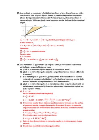 17. Una partícula se mueve con velocidad constante v a lo largo de una línea que está a
una distancia b del origen O (figura). Sea dA el área barrida por el vector posición
(desde O a la partícula) en el tiempo dt. Demostrar que dA/dt es constante en el
tiempo e igual a ½ L/m, en donde L es el momento angular de la partícula respecto al
origen.
𝑨𝟏 =
𝟏
𝟐
∗ 𝒃 ∗ 𝒓𝟏 ∗ 𝒄𝒐𝒔𝜽𝟏 =
𝟏
𝟐
∗ 𝒃 ∗ 𝒙𝟏; donde 𝜽𝟏es el ángulo entre 𝒓𝟏 y v.
El área barrida es.
𝑨 = 𝑨𝟏 + 𝒅𝑨 =
𝟏
𝟐
∗ 𝒃 ∗ (𝒙𝟏 + 𝒅𝒙) =
𝟏
𝟐
∗ 𝒃 ∗ (𝒙𝟏 + 𝒗 ∗ 𝒅𝒕)
Derivando:
𝒅𝑨
𝒅𝒕
=
𝟏
𝟐
∗ 𝒃 ∗ 𝒗 ; que es constante.
Por otro lado:
𝒃 = 𝒓 ∗ 𝒔𝒆𝒏𝜽
𝒅𝑨
𝒅𝒕
=
𝟏
𝟐
∗ 𝒓 ∗ 𝒔𝒆𝒏𝜽 ∗ 𝒗 =
𝟏
𝟐∗𝒎
∗ 𝒓 ∗ 𝒑 ∗ 𝒔𝒆𝒏𝜽 =
𝑳
𝟐∗𝒎
18. Una moneda de 15 g y diámetro 1,5 cm gira a 10 rev/s alrededor de un diámetro
vertical sobre un punto fijo de una mesa.
a) ¿Cuál es el momento angular respecto de su centro de masas?
b) ¿Cuál es el momento angular respecto a un punto de la mesa situado a 10 cm de
la moneda?
c) Si la moneda gira de igual modo, pero su centro de masas se traslada en línea
recta sobre la mesa con velocidad de 5 cm/s, ¿Cuál es el momento angular de la
moneda alrededor de un punto sobre la línea de movimiento?
d) ¿Cuál es el momento angular de la moneda respecto a un punto situado a 10 cm
de la línea de movimiento? (Existen dos respuestas a esta cuestión. Explicar por
qué y expresar ambas).
a) 𝑳 = 𝑰 ∗ 𝝎
Para la moneda (cilindro de longitud 0):
𝑰 =
𝟏
𝟒
∗ 𝑴 ∗ 𝑹𝟐
𝑳 =
𝟏
𝟒
∗ 𝟎, 𝟎𝟏𝟓 ∗ 𝟎, 𝟎𝟎𝟕𝟓𝟐
∗
𝟏𝟎𝒓𝒆𝒗
𝒔
∗
𝟐∗𝝅 𝒓𝒂𝒅
𝟏 𝒓𝒆𝒗
= 𝟏, 𝟑𝟑 𝟏𝟎−𝟓
𝑲𝒈
𝒎𝟐
𝒔
b) El momento angular de un objeto se puede considerar formado por dos partes,
el momento angular respecto de su centro de masas o de spin y el momento
angular asociado con el movimiento de su centro de masas, llamado momento
angular orbital.
𝑳 = 𝑳𝒐𝒓𝒃𝒊𝒕𝒂 + 𝑳𝒔𝒑𝒊𝒏 = 𝒓𝒄𝒎𝒙 𝑴 ∗ 𝒗𝒄𝒎 + 𝑳𝒔𝒑𝒊𝒏
El centro de masas no se traslada, por tanto:
𝑳 = 𝑳𝒔𝒑𝒊𝒏 = 𝟏,𝟑𝟑 𝟏𝟎−𝟓
𝑲𝒈
𝒎𝟐
𝒔
c) Sobre la línea de movimiento el momento angular es el mismo que en el caso
anterior.
d) En este caso si existirá momento angular orbital.
 