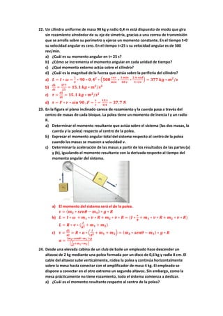 22. Un cilindro uniforme de masa 90 kg y radio 0,4 m está dispuesto de modo que gira
sin rozamiento alrededor de su eje de simetría, gracias a una correa de transmisión
que se arrolla sobre su perímetro y ejerce un momento constante. En el tiempo t=0
su velocidad angular es cero. En el tiempo t=25 s su velocidad angular es de 500
rev/min.
a) ¿Cuál es su momento angular en t= 25 s?
b) ¿Cómo se incrementa el momento angular en cada unidad de tiempo?
c) ¿Qué momento externo actúa sobre el cilindro?
d) ¿Cuál es la magnitud de la fuerza que actúa sobre la periferia del cilindro?
a) 𝑳 = 𝑰 ∗ 𝝎 =
𝟏
𝟐
∗ 𝟗𝟎 ∗ 𝟎, 𝟒𝟐
∗ (𝟓𝟎𝟎
𝒓𝒆𝒗
𝒎𝒊𝒏
∗
𝟏 𝒎𝒊𝒏
𝟔𝟎 𝒔
∗
𝟐 𝝅 𝒓𝒂𝒅
𝟏 𝒓𝒆𝒗
) = 𝟑𝟕𝟕 𝒌𝒈 ∗ 𝒎𝟐
/𝒔
b)
𝒅𝑳
𝒅𝒕
=
𝟑𝟕𝟕
𝟐𝟓
= 𝟏𝟓,𝟏 𝒌𝒈 ∗ 𝒎𝟐
/𝒔𝟐
c) 𝝉 =
𝒅𝑳
𝒅𝒕
= 𝟏𝟓,𝟏 𝒌𝒈 ∗ 𝒎𝟐
/𝒔𝟐
d) 𝝉 = 𝑭 ∗ 𝒓 ∗ 𝒔𝒊𝒏 𝟗𝟎 ;𝑭 =
𝝉
𝒓
=
𝟏𝟓,𝟏
𝟎,𝟒
= 𝟑𝟕,𝟕 𝑵
23. En la figura el plano inclinado carece de rozamiento y la cuerda pasa a través del
centro de masas de cada bloque. La polea tiene un momento de inercia I y un radio
R.
a) Determinar el momento resultante que actúa sobre el sistema (las dos masas, la
cuerda y la polea) respecto al centro de la polea.
b) Expresar el momento angular total del sistema respecto al centro de la polea
cuando las masas se mueven a velocidad v.
c) Determinar la aceleración de las masas a partir de los resultados de las partes (a)
y (b), igualando el momento resultante con la derivada respecto al tiempo del
momento angular del sistema.
a) El momento del sistema será el de la polea.
𝝉 = (𝒎𝟐 ∗ 𝒔𝒆𝒏𝜽 − 𝒎𝟏) ∗ 𝒈 ∗ 𝑹
b) 𝑳 = 𝑰 ∗ 𝝎 + 𝒎𝟏 ∗ 𝒗 ∗ 𝑹 + 𝒎𝟐 ∗ 𝒗 ∗ 𝑹 = (𝑰 ∗
𝒗
𝑹
+ 𝒎𝟏 ∗ 𝒗 ∗ 𝑹 + 𝒎𝟐 ∗ 𝒗 ∗ 𝑹)
𝑳 = 𝑹 ∗ 𝒗 ∗ (
𝑰
𝑹𝟐 + 𝒎𝟏 + 𝒎𝟐)
c) 𝝉 =
𝒅𝑳
𝒅𝒕
= 𝑹 ∗ 𝒂 ∗ (
𝑰
𝑹𝟐 + 𝒎𝟏 + 𝒎𝟐) = (𝒎𝟐 ∗ 𝒔𝒆𝒏𝜽 − 𝒎𝟏) ∗ 𝒈 ∗ 𝑹
𝒂 =
(𝒎𝟐∗𝒔𝒆𝒏𝜽−𝒎𝟏)∗𝒈
(
𝑰
𝑹𝟐+𝒎𝟏+𝒎𝟐)
24. Desde una elevada cabina de un club de baile un empleado hace descender un
altavoz de 2 kg mediante una polea formada por un disco de 0,6 kg y radio 8 cm. El
cable del altavoz sube verticalmente, rodea la polea y continúa horizontalmente
sobre la mesa hasta conectar con el amplificador de masa 4 kg. El empleado se
dispone a conectar en el otro extremo un segundo altavoz. Sin embargo, como la
mesa prácticamente no tiene rozamiento, todo el sistema comienza a deslizar.
a) ¿Cuál es el momento resultante respecto al centro de la polea?
 