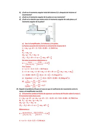 b) ¿Cuál es el momento angular total del sistema 3,5 s después de iniciarse el
movimiento?
c) ¿Cuál es el momento angular de la polea en ese momento?
d) ¿Cuál es la relación que existe entre el momento angular de cada pieza y el
momento angular de la polea?
a) Sea 1 el amplificador, 2 el altavoz y 3 la polea.
La fuerza causante de momento es únicamente el peso de 2:
𝝉 = 𝒎𝟐 ∗ 𝒈 ∗ 𝑹 = 𝟐 ∗ 𝟗,𝟖 ∗ 𝟎, 𝟎𝟖 = 𝟏, 𝟓𝟔𝟖 𝑵 𝒎
b)
𝑻𝟏 = 𝒎𝟏 ∗ 𝒂
𝒎𝟐 ∗ 𝒈 − 𝑻𝟐 = 𝒎𝟐 ∗ 𝒂
(𝑻𝟐 − 𝑻𝟏) ∗ 𝑹 = 𝑰 ∗ 𝜶 =
𝟏
𝟐
∗ 𝒎𝟑 ∗ 𝑹𝟐
∗
𝒂
𝑹
De estas ecuaciones obtenemos a:
𝒂 =
𝒎𝟐∗𝒈
𝟏
𝟐
∗𝒎𝟑+𝒎𝟏+𝒎𝟐
=
𝟐∗𝟗,𝟖
𝟏
𝟐
∗𝟎,𝟔+𝟒+𝟐
= 𝟑, 𝟏
𝒎
𝒔𝟐
𝑷𝒐𝒓 𝒕𝒂𝒏𝒕𝒐:
𝐯 = 𝐚 ∗ 𝐭 = 𝟑, 𝟏 ∗ 𝟑,𝟓 = 𝟏𝟎,𝟗 𝐦/𝐬
𝑳 = 𝑰 ∗ 𝒘 + 𝒎𝟏 ∗ 𝒗 ∗ 𝑹 + 𝒎𝟐 ∗ 𝒗 ∗ 𝑹 = 𝑹 ∗ 𝒗 ∗ (
𝟏
𝟐
∗ 𝒎𝟑 + 𝒎𝟏 + 𝒎𝟐)
𝑳 = 𝟎,𝟎𝟖 ∗ 𝟏𝟎.𝟗 ∗ (
𝟏
𝟐
∗ 𝟎, 𝟔 + 𝟒 + 𝟐) = 𝟓,𝟓 𝒌𝒈 𝒎𝟐
/𝒔
c) 𝑳(𝒑𝒐𝒍𝒆𝒂) = 𝑰 ∗ 𝒘 =
𝟏
𝟐
∗ 𝟎,𝟔 ∗ 𝟏𝟎,𝟗 ∗ 𝟎, 𝟎𝟖 = 𝟎,𝟐𝟔𝒌𝒈 𝒎𝟐
/𝒔
d)
𝑳𝟏
𝑳(𝒑𝒐𝒍𝒆𝒂)
=
𝒎𝟏
𝟏
𝟐
∗𝒎𝟑
=
𝟐∗𝟒
𝟎,𝟔
= 𝟏𝟑, 𝟑
𝑳𝟐
𝑳(𝒑𝒐𝒍𝒆𝒂)
=
𝒎𝟐
𝟏
𝟐
∗𝒎𝟑
=
𝟐∗𝟐
𝟎,𝟔
= 𝟔,𝟕
25. Repetir el problema 24 para el caso en que el coeficiente de rozamiento entre la
mesa y el amplificador sea 0,25.
a) Únicamente cambia el hecho de aparecer una fuerza de fricción sobre la masa 1.
El momento total ahora será:
𝝉 = 𝒎𝟐 ∗ 𝒈 ∗ 𝑹 − 𝝁 ∗ 𝒎𝟏 ∗ 𝒈 ∗ 𝑹 = (𝟐 − 𝟎,𝟐𝟓 ∗ 𝟒) ∗ 𝟗, 𝟖 ∗ 𝟎,𝟎𝟖 = 𝟎,𝟕𝟖𝟒 𝑵 𝒎
b) 𝑻𝟏 − 𝝁 ∗ 𝒎𝟏 ∗ 𝒈 = 𝒎𝟏 ∗ 𝒂
𝒎𝟐 ∗ 𝒈 − 𝑻𝟐 = 𝒎𝟐 ∗ 𝒂
(𝑻𝟐 − 𝑻𝟏) ∗ 𝑹 = 𝑰 ∗ 𝜶 =
𝟏
𝟐
∗ 𝒎𝟑 ∗ 𝑹𝟐
∗
𝒂
𝑹
Obtenemos a:
𝒂 =
𝒎𝟐∗𝒈+𝝁∗𝒎𝟏∗𝒈
𝟏
𝟐
∗𝒎𝟑+𝒎𝟏−𝒎𝟐
=
𝟗,𝟖∗(𝟐−𝟎,𝟐𝟓∗𝟒)
𝟏
𝟐
∗𝟎,𝟔+𝟒+𝟐
= 𝟏, 𝟔
𝒎
𝒔𝟐
𝐯 = 𝐚 ∗ 𝐭 = 𝟏,𝟔 ∗ 𝟑, 𝟓 = 𝟓,𝟒𝟔 𝐦/𝐬
 